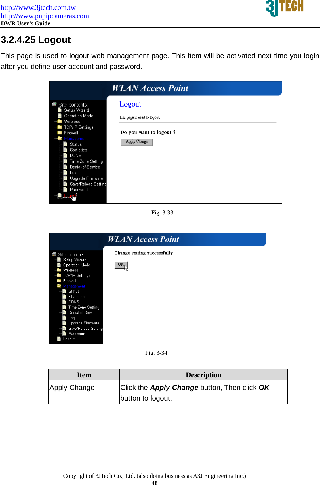 http://www.3jtech.com.tw http://www.pnpipcameras.com  DWR User&rsquo;s Guide   Copyright of 3JTech Co., Ltd. (also doing business as A3J Engineering Inc.) 48 3.2.4.25 Logout This page is used to logout web management page. This item will be activated next time you login after you define user account and password.  Fig. 3-33   Fig. 3-34  Item  Description   Apply Change  Click the Apply Change button, Then click OK button to logout.  