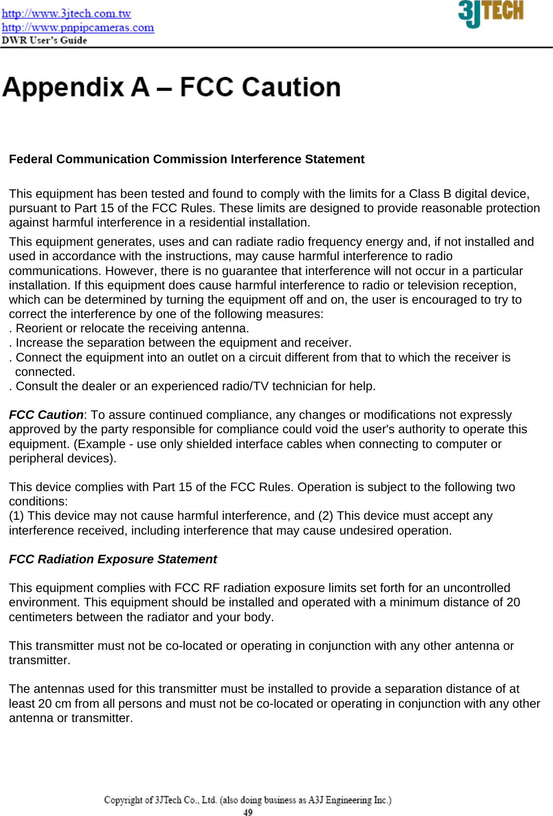  Federal Communication Commission Interference Statement  This equipment has been tested and found to comply with the limits for a Class B digital device, pursuant to Part 15 of the FCC Rules. These limits are designed to provide reasonable protection against harmful interference in a residential installation. This equipment generates, uses and can radiate radio frequency energy and, if not installed and used in accordance with the instructions, may cause harmful interference to radio communications. However, there is no guarantee that interference will not occur in a particular installation. If this equipment does cause harmful interference to radio or television reception, which can be determined by turning the equipment off and on, the user is encouraged to try to correct the interference by one of the following measures: . Reorient or relocate the receiving antenna. . Increase the separation between the equipment and receiver. . Connect the equipment into an outlet on a circuit different from that to which the receiver is    connected. . Consult the dealer or an experienced radio/TV technician for help.  FCC Caution: To assure continued compliance, any changes or modifications not expressly approved by the party responsible for compliance could void the user's authority to operate this equipment. (Example - use only shielded interface cables when connecting to computer or peripheral devices).  This device complies with Part 15 of the FCC Rules. Operation is subject to the following two conditions: (1) This device may not cause harmful interference, and (2) This device must accept any interference received, including interference that may cause undesired operation.  FCC Radiation Exposure Statement  This equipment complies with FCC RF radiation exposure limits set forth for an uncontrolled environment. This equipment should be installed and operated with a minimum distance of 20 centimeters between the radiator and your body.  This transmitter must not be co-located or operating in conjunction with any other antenna or   transmitter.  The antennas used for this transmitter must be installed to provide a separation distance of at least 20 cm from all persons and must not be co-located or operating in conjunction with any other antenna or transmitter.    