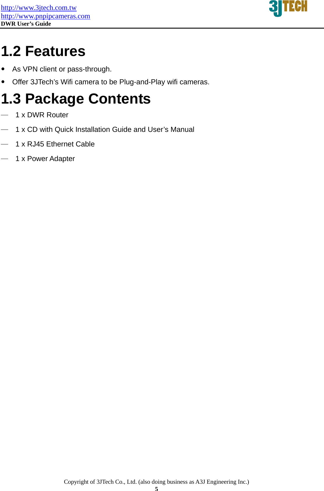 http://www.3jtech.com.tw http://www.pnpipcameras.com  DWR User&rsquo;s Guide   Copyright of 3JTech Co., Ltd. (also doing business as A3J Engineering Inc.) 5  1.2 Features y  As VPN client or pass-through. y  Offer 3JTech&rsquo;s Wifi camera to be Plug-and-Play wifi cameras. 1.3 Package Contents ─  1 x DWR Router ─  1 x CD with Quick Installation Guide and User&rsquo;s Manual ─  1 x RJ45 Ethernet Cable ─  1 x Power Adapter 