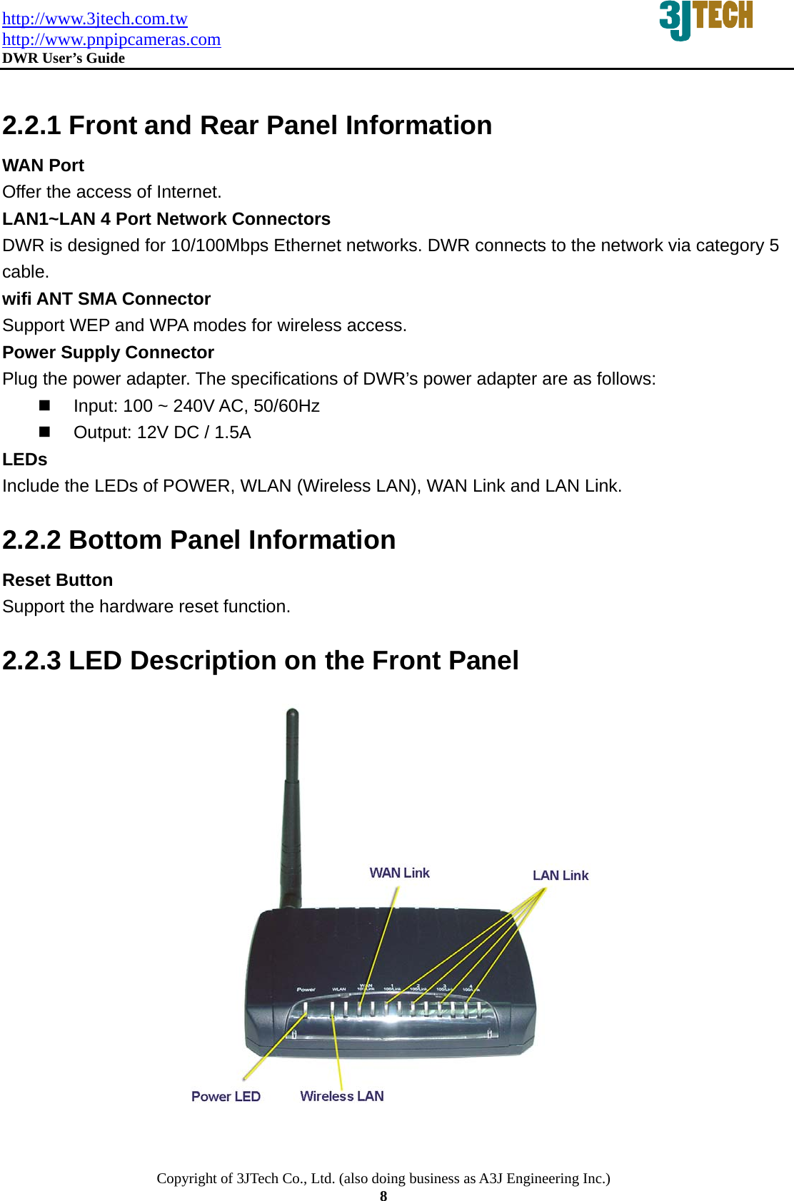 http://www.3jtech.com.tw http://www.pnpipcameras.com  DWR User&rsquo;s Guide   Copyright of 3JTech Co., Ltd. (also doing business as A3J Engineering Inc.) 8  2.2.1 Front and Rear Panel Information WAN Port Offer the access of Internet. LAN1~LAN 4 Port Network Connectors DWR is designed for 10/100Mbps Ethernet networks. DWR connects to the network via category 5 cable. wifi ANT SMA Connector   Support WEP and WPA modes for wireless access. Power Supply Connector Plug the power adapter. The specifications of DWR&rsquo;s power adapter are as follows:     Input: 100 ~ 240V AC, 50/60Hz   Output: 12V DC / 1.5A LEDs Include the LEDs of POWER, WLAN (Wireless LAN), WAN Link and LAN Link. 2.2.2 Bottom Panel Information Reset Button Support the hardware reset function. 2.2.3 LED Description on the Front Panel   