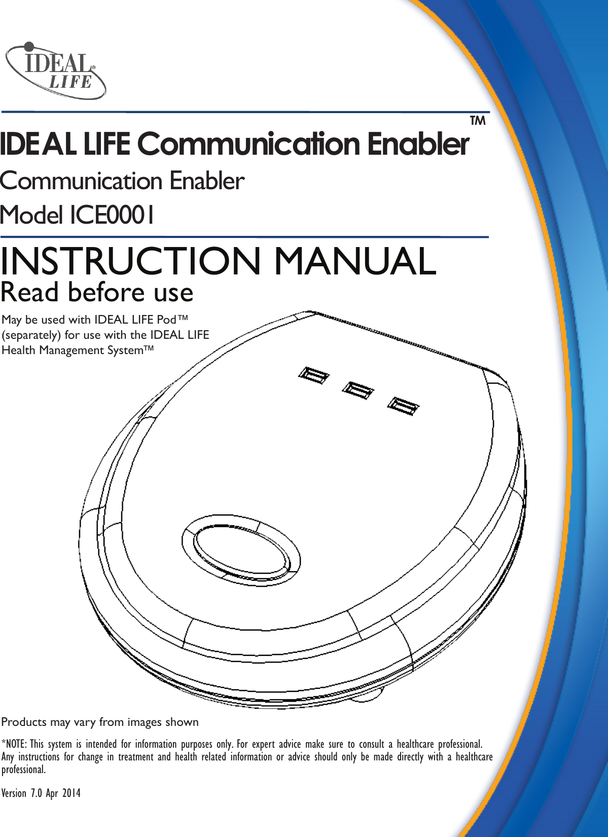 Products may vary from images shown*NOTE: This system is intended for information purposes only. For expert advice make sure to consult a healthcare professional. Any instructions for change in treatment and health related information or advice should only be made directly with a healthcare professional.Version 7.0 Apr 2014INSTRUCTION MANUALRead before useMay be used with IDEAL LIFE Pod&trade;(separately) for use with the IDEAL LIFE Health Management System&trade;IDEAL LIFE Communication Enabler TMCommunication EnablerModel ICE0001