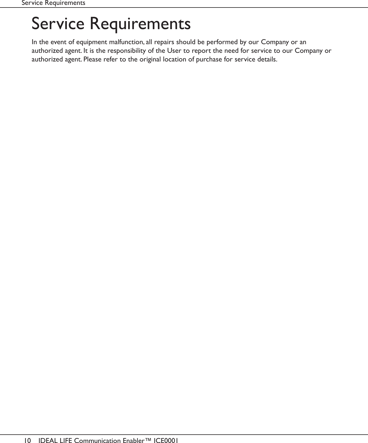 10 IDEAL LIFE Communication Enabler&trade; ICE0001Service RequirementsService RequirementsIn the event of equipment malfunction, all repairs should be performed by our Company or anauthorized agent. It is the responsibility of the User to report the need for service to our Company orauthorized agent. Please refer to the original location of purchase for service details.