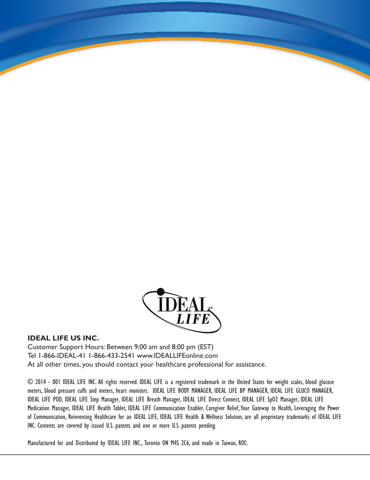 IDEAL LIFE US INC.Customer Support Hours: Between 9:00 am and 8:00 pm (EST)Tel 1-866-IDEAL-41 1-866-433-2541 www.IDEALLIFEonline.comAt all other times, you should contact your healthcare professional for assistance.&copy; 2014 - 001 IDEAL LIFE INC. All rights reserved. IDEAL LIFE is a registered trademark in the United States for weight scales, blood glucose meters, blood pressure cuffs and meters, heart monitors.  IDEAL LIFE BODY MANAGER, IDEAL LIFE BP MANAGER, IDEAL LIFE GLUCO MANAGER, IDEAL LIFE POD, IDEAL LIFE Step Manager, IDEAL LIFE Breath Manager, IDEAL LIFE Direct Connect, IDEAL LIFE SpO2 Manager, IDEAL LIFE Medication Manager, IDEAL LIFE Health Tablet, IDEAL LIFE Communication Enabler, Caregiver Relief, Your Gateway to Health, Leveraging the Power of Communication, Reinventing Healthcare for an IDEAL LIFE, IDEAL LIFE Health &amp; Wellness Solution, are all proprietary trademarks of IDEAL LIFE INC. Contents are covered by issued U.S. patents and one or more U.S. patents pending.  Manufactured for and Distributed by IDEAL LIFE INC., Toronto ON M4S 2C6, and made in Taiwan, ROC.