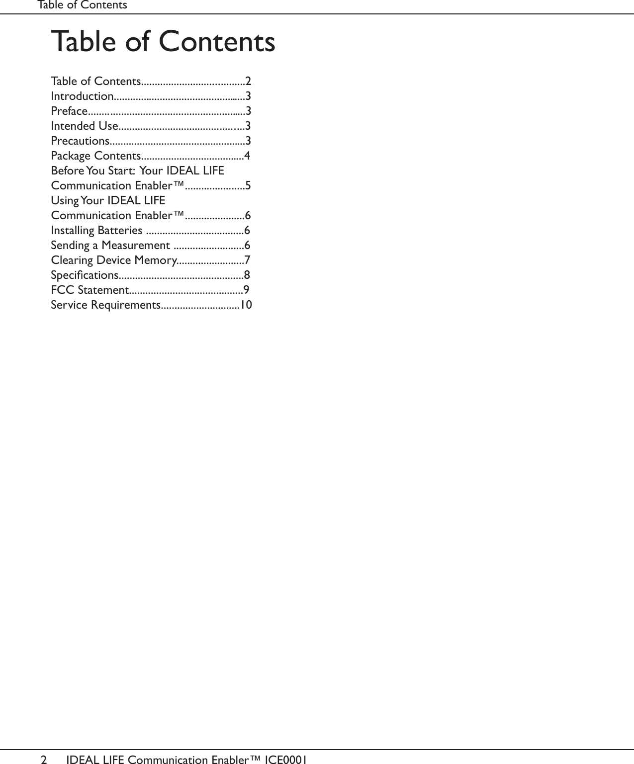 2IDEAL LIFE Communication Enabler&trade; ICE0001Table of ContentsTable of Contents......................................2Introduction.................................................3Preface..........................................................3Intended Use..............................................3Precautions..................................................3Package Contents......................................4Before You Start:  Your IDEAL LIFE Communication Enabler&trade;......................5Using Your IDEAL LIFE Communication Enabler&trade;......................6Installing Batteries ....................................6Sending a Measurement ..........................6Clearing Device Memory.........................7Specications..............................................8FCC Statement..........................................9Service Requirements.............................10Table of Contents