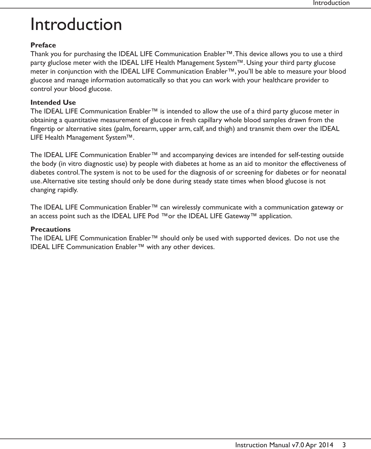 3Instruction Manual v7.0 Apr 2014IntroductionPrefaceThank you for purchasing the IDEAL LIFE Communication Enabler&trade;. This device allows you to use a third party gluclose meter with the IDEAL LIFE Health Management System&trade;. Using your third party glucose meter in conjunction with the IDEAL LIFE Communication Enabler&trade;, you&rsquo;ll be able to measure your blood glucose and manage information automatically so that you can work with your healthcare provider to control your blood glucose. Intended UseThe IDEAL LIFE Communication Enabler&trade; is intended to allow the use of a third party glucose meter in obtaining a quantitative measurement of glucose in fresh capillary whole blood samples drawn from the ngertip or alternative sites (palm, forearm, upper arm, calf, and thigh) and transmit them over the IDEAL LIFE Health Management System&trade;.The IDEAL LIFE Communication Enabler&trade; and accompanying devices are intended for self-testing outside the body (in vitro diagnostic use) by people with diabetes at home as an aid to monitor the effectiveness of diabetes control. The system is not to be used for the diagnosis of or screening for diabetes or for neonatal use. Alternative site testing should only be done during steady state times when blood glucose is not changing rapidly.The IDEAL LIFE Communication Enabler&trade; can wirelessly communicate with a communication gateway or an access point such as the IDEAL LIFE Pod &trade;or the IDEAL LIFE Gateway&trade; application.PrecautionsThe IDEAL LIFE Communication Enabler&trade; should only be used with supported devices.  Do not use the IDEAL LIFE Communication Enabler&trade; with any other devices.Introduction
