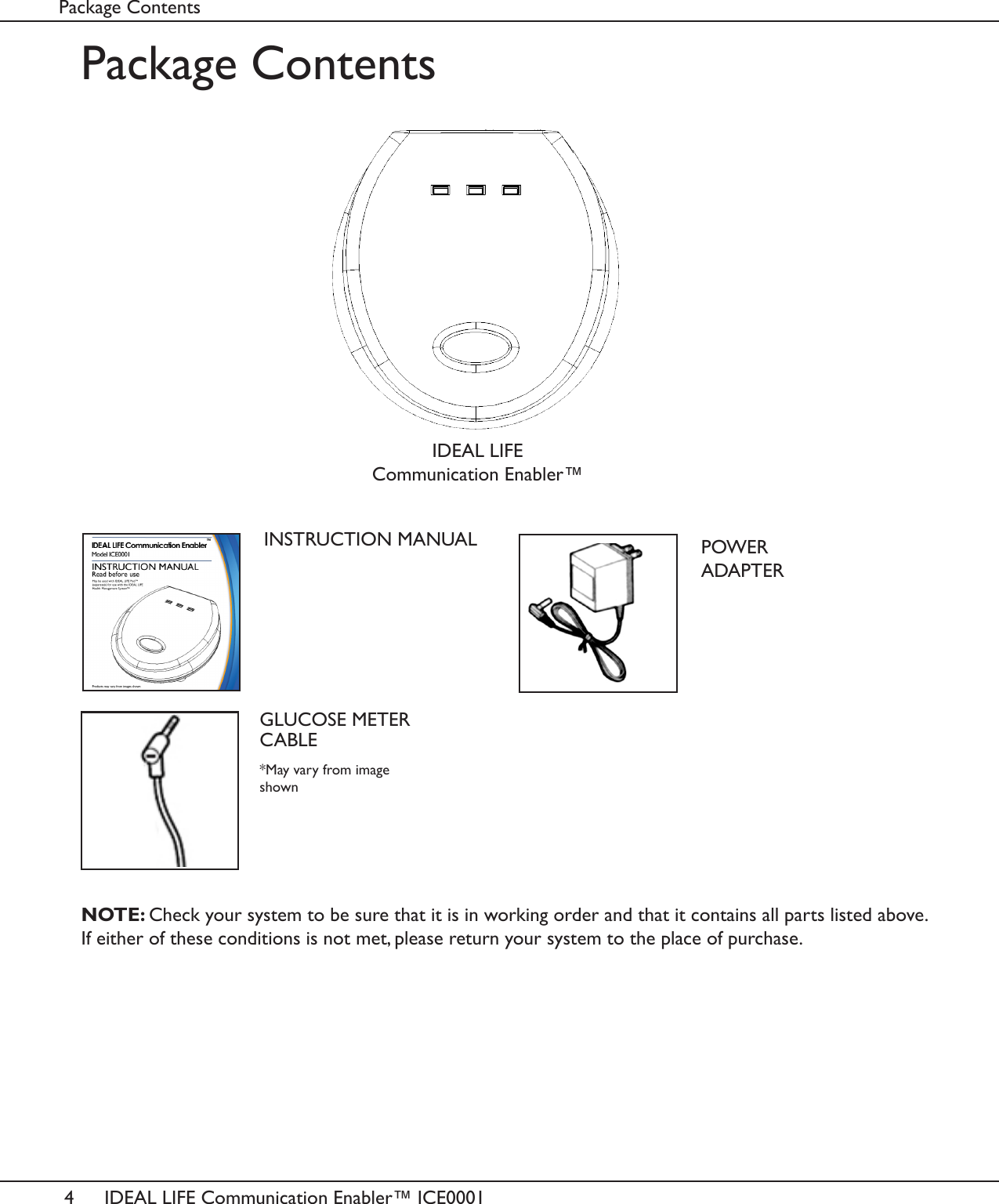 4IDEAL LIFE Communication Enabler&trade; ICE0001Package ContentsPackage ContentsINSTRUCTION MANUALNOTE: Check your system to be sure that it is in working order and that it contains all parts listed above. If either of these conditions is not met, please return your system to the place of purchase.POWER ADAPTERGLUCOSE METER CABLEIDEAL LIFE Communication Enabler&trade;*May vary from image shown
