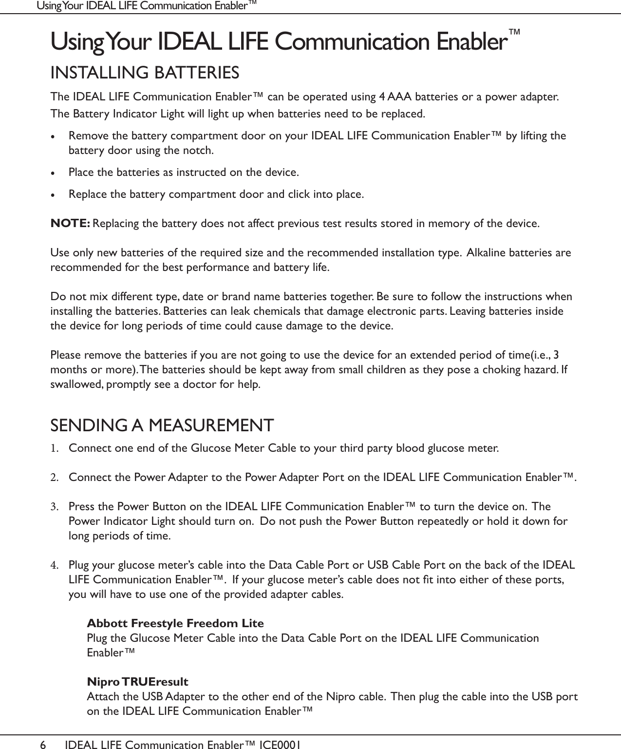 6IDEAL LIFE Communication Enabler&trade; ICE0001Using Your IDEAL LIFE Communication Enabler&trade;INSTALLING BATTERIESThe IDEAL LIFE Communication Enabler&trade; can be operated using 4 AAA batteries or a power adapter.  The Battery Indicator Light will light up when batteries need to be replaced. &bull;  Remove the battery compartment door on your IDEAL LIFE Communication Enabler&trade; by lifting the battery door using the notch. &bull;  Place the batteries as instructed on the device. &bull;  Replace the battery compartment door and click into place.NOTE: Replacing the battery does not affect previous test results stored in memory of the device. Use only new batteries of the required size and the recommended installation type.  Alkaline batteries are recommended for the best performance and battery life. Do not mix different type, date or brand name batteries together. Be sure to follow the instructions when installing the batteries. Batteries can leak chemicals that damage electronic parts. Leaving batteries inside the device for long periods of time could cause damage to the device.Please remove the batteries if you are not going to use the device for an extended period of time(i.e., 3 months or more). The batteries should be kept away from small children as they pose a choking hazard. If swallowed, promptly see a doctor for help.SENDING A MEASUREMENT1.  Connect one end of the Glucose Meter Cable to your third party blood glucose meter. 2.  Connect the Power Adapter to the Power Adapter Port on the IDEAL LIFE Communication Enabler&trade;.  3.  Press the Power Button on the IDEAL LIFE Communication Enabler&trade; to turn the device on.  The Power Indicator Light should turn on.  Do not push the Power Button repeatedly or hold it down for long periods of time. 4.  Plug your glucose meter&rsquo;s cable into the Data Cable Port or USB Cable Port on the back of the IDEAL LIFE Communication Enabler&trade;.  If your glucose meter&rsquo;s cable does not t into either of these ports, you will have to use one of the provided adapter cables.   Abbott Freestyle Freedom Lite   Plug the Glucose Meter Cable into the Data Cable Port on the IDEAL LIFE Communication     Enabler&trade;   Nipro TRUEresult   Attach the USB Adapter to the other end of the Nipro cable.  Then plug the cable into the USB port    on the IDEAL LIFE Communication Enabler&trade; Using Your IDEAL LIFE Communication Enabler&trade;