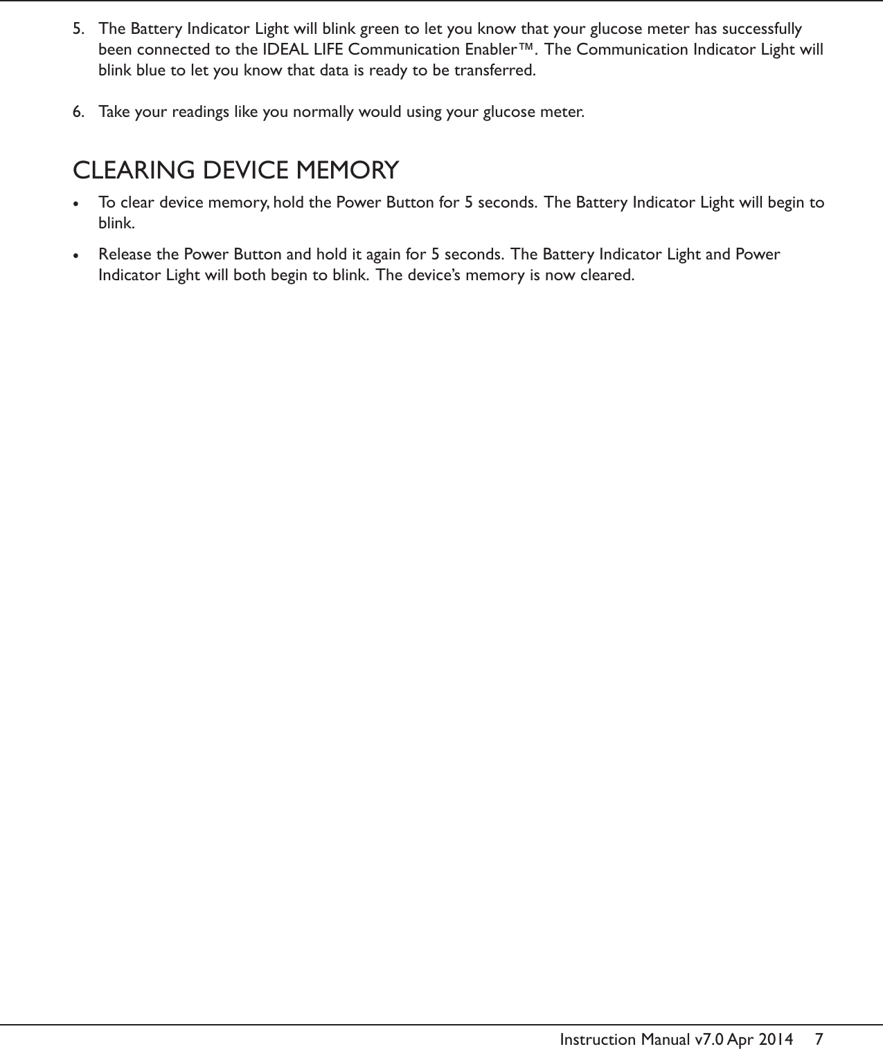 7Instruction Manual v7.0 Apr 20145.  The Battery Indicator Light will blink green to let you know that your glucose meter has successfully been connected to the IDEAL LIFE Communication Enabler&trade;.  The Communication Indicator Light will blink blue to let you know that data is ready to be transferred. 6.  Take your readings like you normally would using your glucose meter.CLEARING DEVICE MEMORY&bull;  To clear device memory, hold the Power Button for 5 seconds.  The Battery Indicator Light will begin to blink. &bull;  Release the Power Button and hold it again for 5 seconds.  The Battery Indicator Light and Power Indicator Light will both begin to blink.  The device&rsquo;s memory is now cleared.