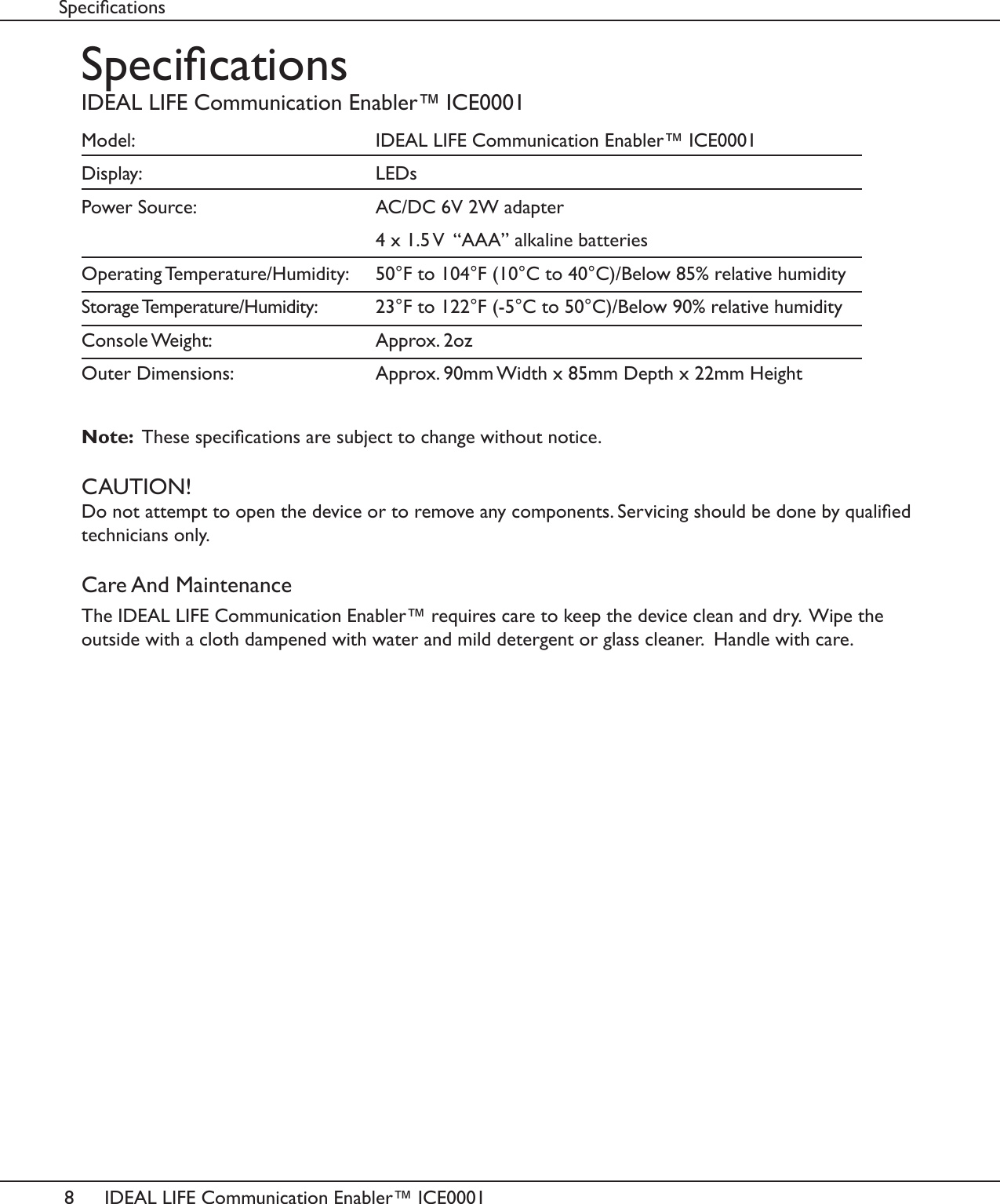 8IDEAL LIFE Communication Enabler&trade; ICE0001SpecicationsIDEAL LIFE Communication Enabler&trade; ICE0001Model:          IDEAL LIFE Communication Enabler&trade; ICE0001Display:     LEDsPower Source:       AC/DC 6V 2W adapter          4 x 1.5 V  &ldquo;AAA&rdquo; alkaline batteriesOperating Temperature/Humidity:   50&deg;F to 104&deg;F (10&deg;C to 40&deg;C)/Below 85% relative humidityStorage Temperature/Humidity:   23&deg;F to 122&deg;F (-5&deg;C to 50&deg;C)/Below 90% relative humidityConsole Weight:       Approx. 2ozOuter Dimensions:       Approx. 90mm Width x 85mm Depth x 22mm HeightNote:  These specications are subject to change without notice.CAUTION!Do not attempt to open the device or to remove any components. Servicing should be done by qualied technicians only.Care And MaintenanceThe IDEAL LIFE Communication Enabler&trade; requires care to keep the device clean and dry.  Wipe the outside with a cloth dampened with water and mild detergent or glass cleaner.  Handle with care.Specications