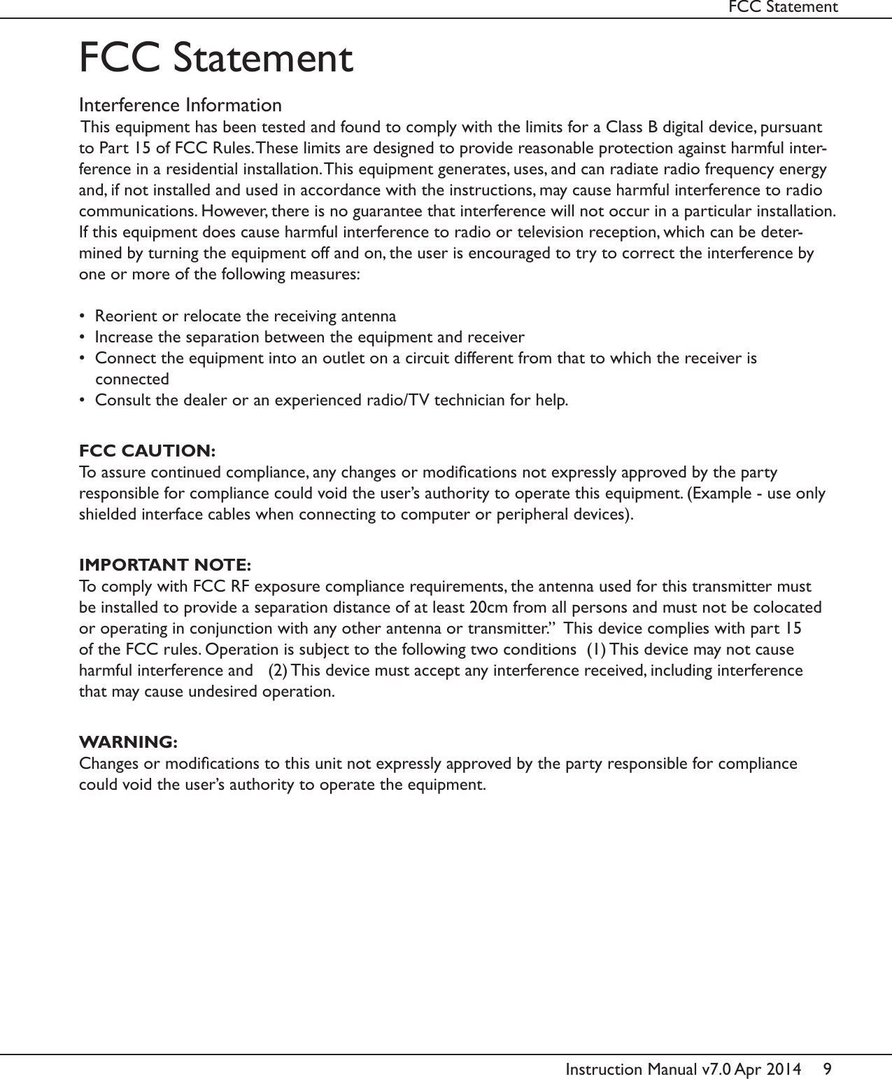 9Instruction Manual v7.0 Apr 2014FCC StatementInterference InformationThis equipment has been tested and found to comply with the limits for a Class B digital device, pursuant to Part 15 of FCC Rules. These limits are designed to provide reasonable protection against harmful inter-ference in a residential installation. This equipment generates, uses, and can radiate radio frequency energy and, if not installed and used in accordance with the instructions, may cause harmful interference to radio communications. However, there is no guarantee that interference will not occur in a particular installation. If this equipment does cause harmful interference to radio or television reception, which can be deter-mined by turning the equipment off and on, the user is encouraged to try to correct the interference by one or more of the following measures:&bull;  Reorient or relocate the receiving antenna&bull;  Increase the separation between the equipment and receiver&bull;  Connect the equipment into an outlet on a circuit different from that to which the receiver is connected&bull;  Consult the dealer or an experienced radio/TV technician for help.FCC CAUTION:To assure continued compliance, any changes or modications not expressly approved by the party responsible for compliance could void the user&rsquo;s authority to operate this equipment. (Example - use only shielded interface cables when connecting to computer or peripheral devices).FCC StatementIMPORTANT NOTE:To comply with FCC RF exposure compliance requirements, the antenna used for this transmitter must be installed to provide a separation distance of at least 20cm from all persons and must not be colocated or operating in conjunction with any other antenna or transmitter.&rdquo;  This device complies with part 15 of the FCC rules. Operation is subject to the following two conditions  (1) This device may not cause harmful interference and   (2) This device must accept any interference received, including interference that may cause undesired operation.WARNING:Changes or modications to this unit not expressly approved by the party responsible for compliance could void the user&rsquo;s authority to operate the equipment.