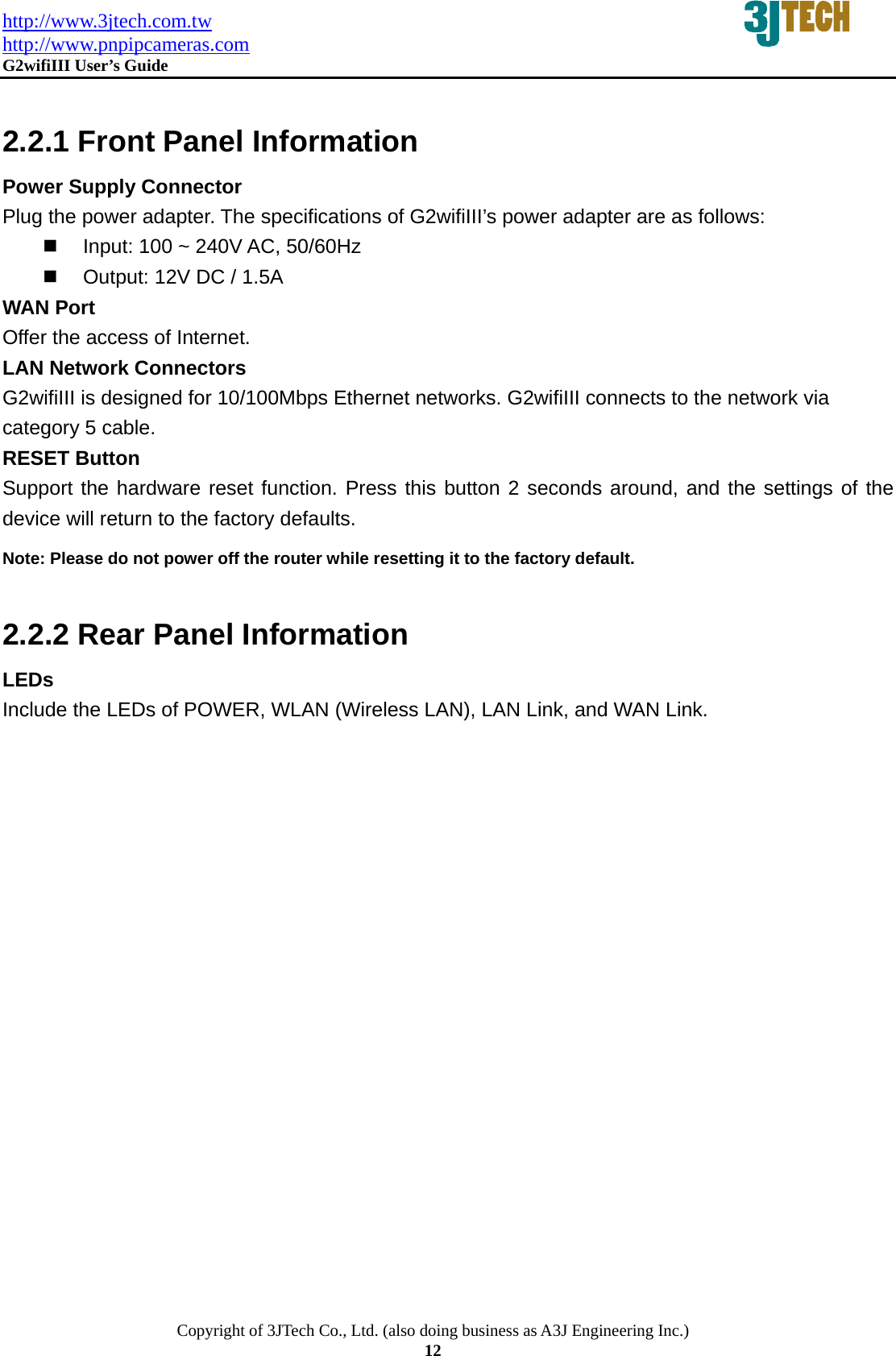 http://www.3jtech.com.tw http://www.pnpipcameras.com  G2wifiIII User&rsquo;s Guide   Copyright of 3JTech Co., Ltd. (also doing business as A3J Engineering Inc.) 12  2.2.1 Front Panel Information Power Supply Connector Plug the power adapter. The specifications of G2wifiIII&rsquo;s power adapter are as follows:     Input: 100 ~ 240V AC, 50/60Hz   Output: 12V DC / 1.5A WAN Port Offer the access of Internet. LAN Network Connectors G2wifiIII is designed for 10/100Mbps Ethernet networks. G2wifiIII connects to the network via category 5 cable.   RESET Button Support the hardware reset function. Press this button 2 seconds around, and the settings of the device will return to the factory defaults.   Note: Please do not power off the router while resetting it to the factory default.  2.2.2 Rear Panel Information LEDs Include the LEDs of POWER, WLAN (Wireless LAN), LAN Link, and WAN Link.  
