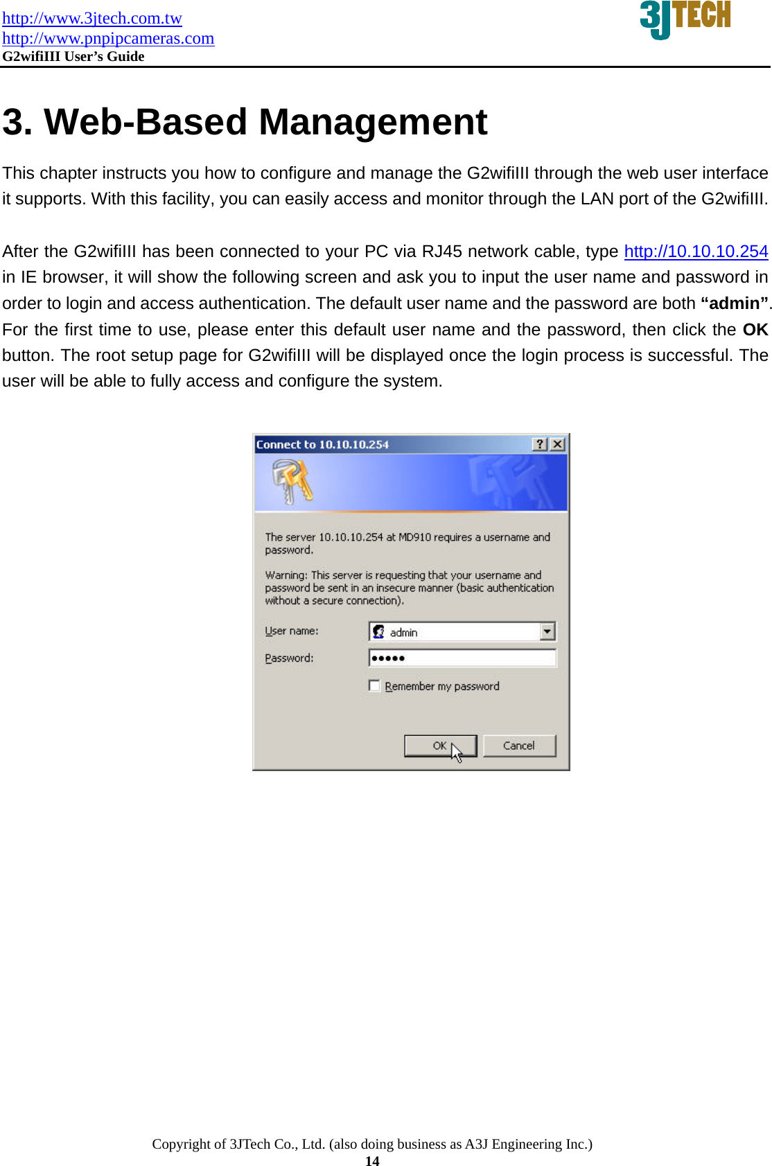 http://www.3jtech.com.tw http://www.pnpipcameras.com  G2wifiIII User&rsquo;s Guide   Copyright of 3JTech Co., Ltd. (also doing business as A3J Engineering Inc.) 14  3. Web-Based Management This chapter instructs you how to configure and manage the G2wifiIII through the web user interface it supports. With this facility, you can easily access and monitor through the LAN port of the G2wifiIII.  After the G2wifiIII has been connected to your PC via RJ45 network cable, type http://10.10.10.254 in IE browser, it will show the following screen and ask you to input the user name and password in order to login and access authentication. The default user name and the password are both &ldquo;admin&rdquo;. For the first time to use, please enter this default user name and the password, then click the OK button. The root setup page for G2wifiIII will be displayed once the login process is successful. The user will be able to fully access and configure the system.    