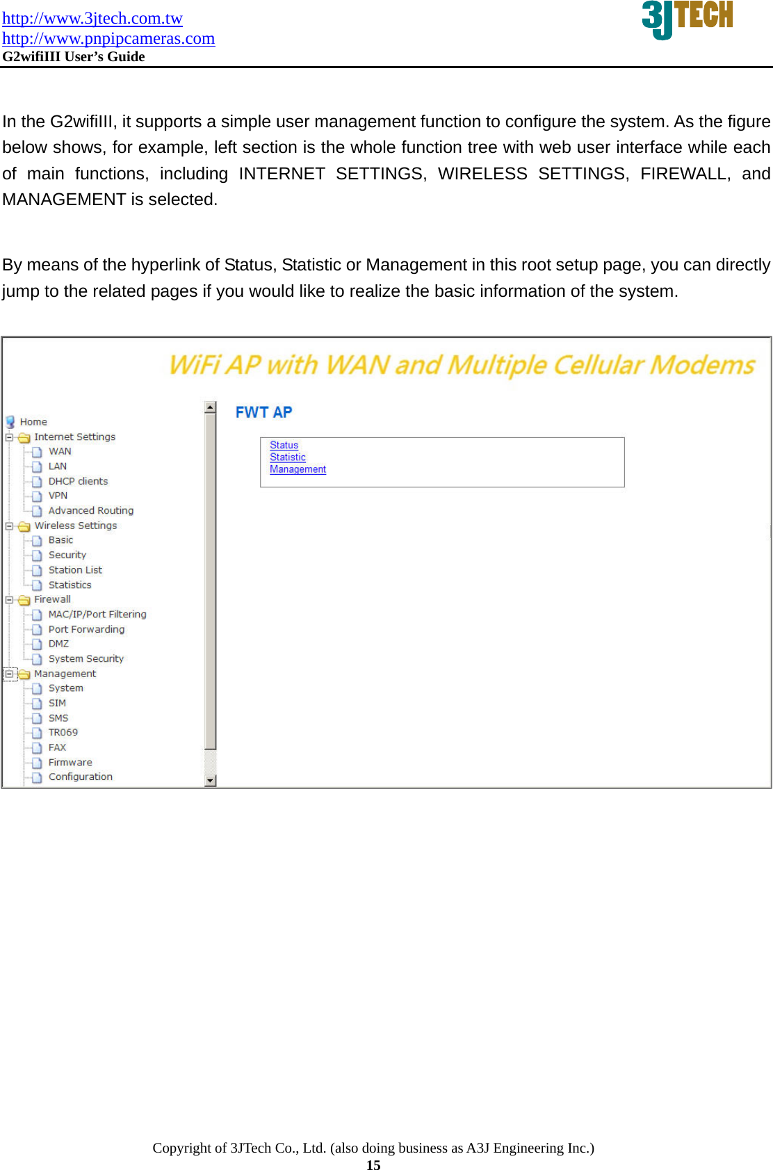 http://www.3jtech.com.tw http://www.pnpipcameras.com  G2wifiIII User&rsquo;s Guide   Copyright of 3JTech Co., Ltd. (also doing business as A3J Engineering Inc.) 15  In the G2wifiIII, it supports a simple user management function to configure the system. As the figure below shows, for example, left section is the whole function tree with web user interface while each of main functions, including INTERNET SETTINGS, WIRELESS SETTINGS, FIREWALL, and MANAGEMENT is selected.    By means of the hyperlink of Status, Statistic or Management in this root setup page, you can directly jump to the related pages if you would like to realize the basic information of the system.        