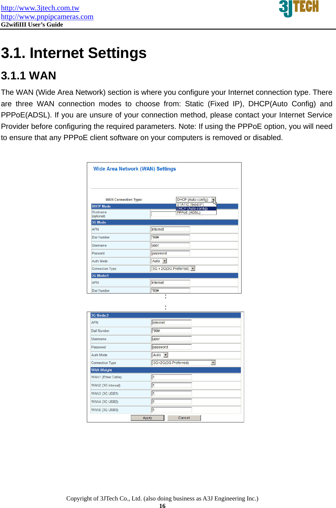 http://www.3jtech.com.tw http://www.pnpipcameras.com  G2wifiIII User&rsquo;s Guide   Copyright of 3JTech Co., Ltd. (also doing business as A3J Engineering Inc.) 16  3.1. Internet Settings 3.1.1 WAN The WAN (Wide Area Network) section is where you configure your Internet connection type. There are three WAN connection modes to choose from: Static (Fixed IP), DHCP(Auto Config) and PPPoE(ADSL). If you are unsure of your connection method, please contact your Internet Service Provider before configuring the required parameters. Note: If using the PPPoE option, you will need to ensure that any PPPoE client software on your computers is removed or disabled.              ： ：