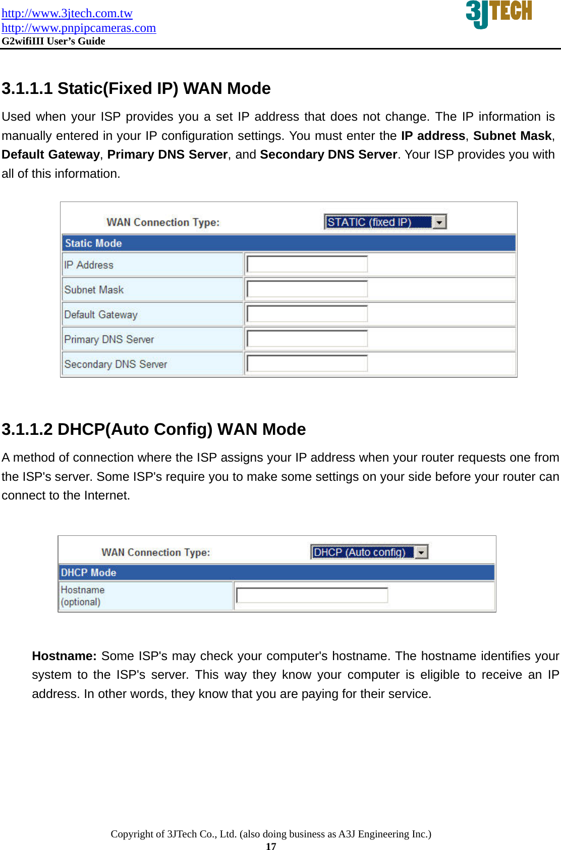 http://www.3jtech.com.tw http://www.pnpipcameras.com  G2wifiIII User&rsquo;s Guide   Copyright of 3JTech Co., Ltd. (also doing business as A3J Engineering Inc.) 17  3.1.1.1 Static(Fixed IP) WAN Mode Used when your ISP provides you a set IP address that does not change. The IP information is manually entered in your IP configuration settings. You must enter the IP address, Subnet Mask, Default Gateway, Primary DNS Server, and Secondary DNS Server. Your ISP provides you with all of this information.                 3.1.1.2 DHCP(Auto Config) WAN Mode A method of connection where the ISP assigns your IP address when your router requests one from the ISP's server. Some ISP's require you to make some settings on your side before your router can connect to the Internet.                 Hostname: Some ISP's may check your computer's hostname. The hostname identifies your system to the ISP's server. This way they know your computer is eligible to receive an IP address. In other words, they know that you are paying for their service.   