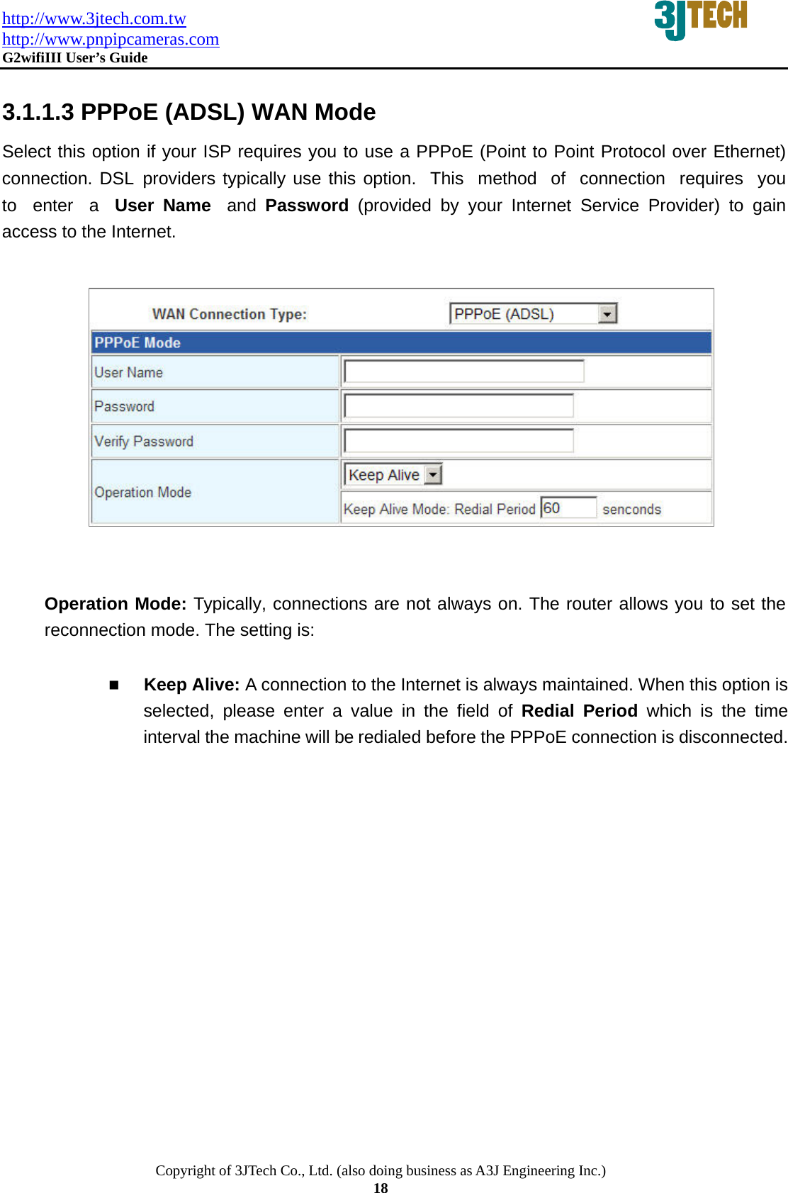 http://www.3jtech.com.tw http://www.pnpipcameras.com  G2wifiIII User&rsquo;s Guide   Copyright of 3JTech Co., Ltd. (also doing business as A3J Engineering Inc.) 18  3.1.1.3 PPPoE (ADSL) WAN Mode Select this option if your ISP requires you to use a PPPoE (Point to Point Protocol over Ethernet) connection. DSL providers typically use this option.  This  method  of  connection  requires  you  to  enter  a  User Name  and  Password  (provided by your Internet Service Provider) to gain access to the Internet.              Operation Mode: Typically, connections are not always on. The router allows you to set the reconnection mode. The setting is:   Keep Alive: A connection to the Internet is always maintained. When this option is selected, please enter a value in the field of Redial Period which is the time interval the machine will be redialed before the PPPoE connection is disconnected.       