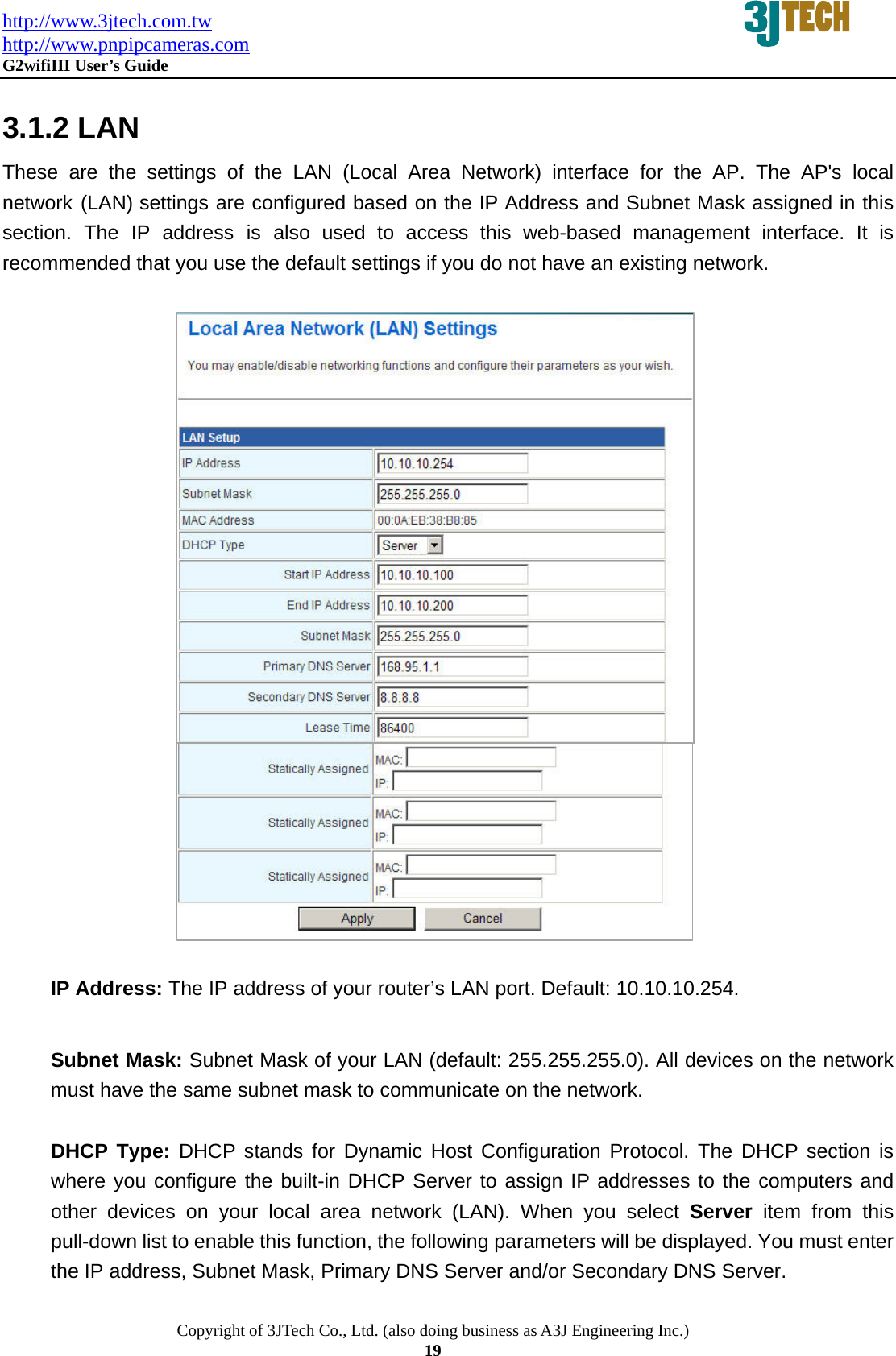 http://www.3jtech.com.tw http://www.pnpipcameras.com  G2wifiIII User&rsquo;s Guide   Copyright of 3JTech Co., Ltd. (also doing business as A3J Engineering Inc.) 19     3.1.2 LAN These are the settings of the LAN (Local Area Network) interface for the AP. The AP's local network (LAN) settings are configured based on the IP Address and Subnet Mask assigned in this section. The IP address is also used to access this web-based management interface. It is recommended that you use the default settings if you do not have an existing network.                        IP Address: The IP address of your router&rsquo;s LAN port. Default: 10.10.10.254.   Subnet Mask: Subnet Mask of your LAN (default: 255.255.255.0). All devices on the network     must have the same subnet mask to communicate on the network.  DHCP Type: DHCP stands for Dynamic Host Configuration Protocol. The DHCP section is where you configure the built-in DHCP Server to assign IP addresses to the computers and other devices on your local area network (LAN). When you select Server item from this pull-down list to enable this function, the following parameters will be displayed. You must enter the IP address, Subnet Mask, Primary DNS Server and/or Secondary DNS Server.  