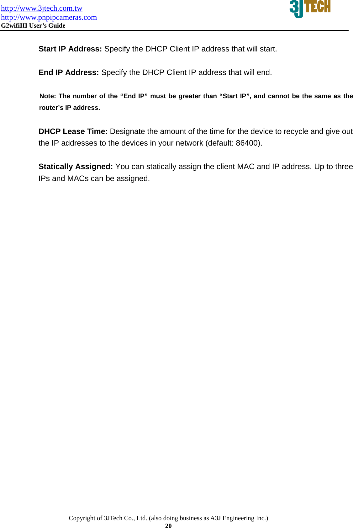 http://www.3jtech.com.tw http://www.pnpipcameras.com  G2wifiIII User&rsquo;s Guide   Copyright of 3JTech Co., Ltd. (also doing business as A3J Engineering Inc.) 20  Start IP Address: Specify the DHCP Client IP address that will start.  End IP Address: Specify the DHCP Client IP address that will end.        Note: The number of the &ldquo;End IP&rdquo; must be greater than &ldquo;Start IP&rdquo;, and cannot be the same as the   router&rsquo;s IP address.  DHCP Lease Time: Designate the amount of the time for the device to recycle and give out the IP addresses to the devices in your network (default: 86400).  Statically Assigned: You can statically assign the client MAC and IP address. Up to three IPs and MACs can be assigned.      