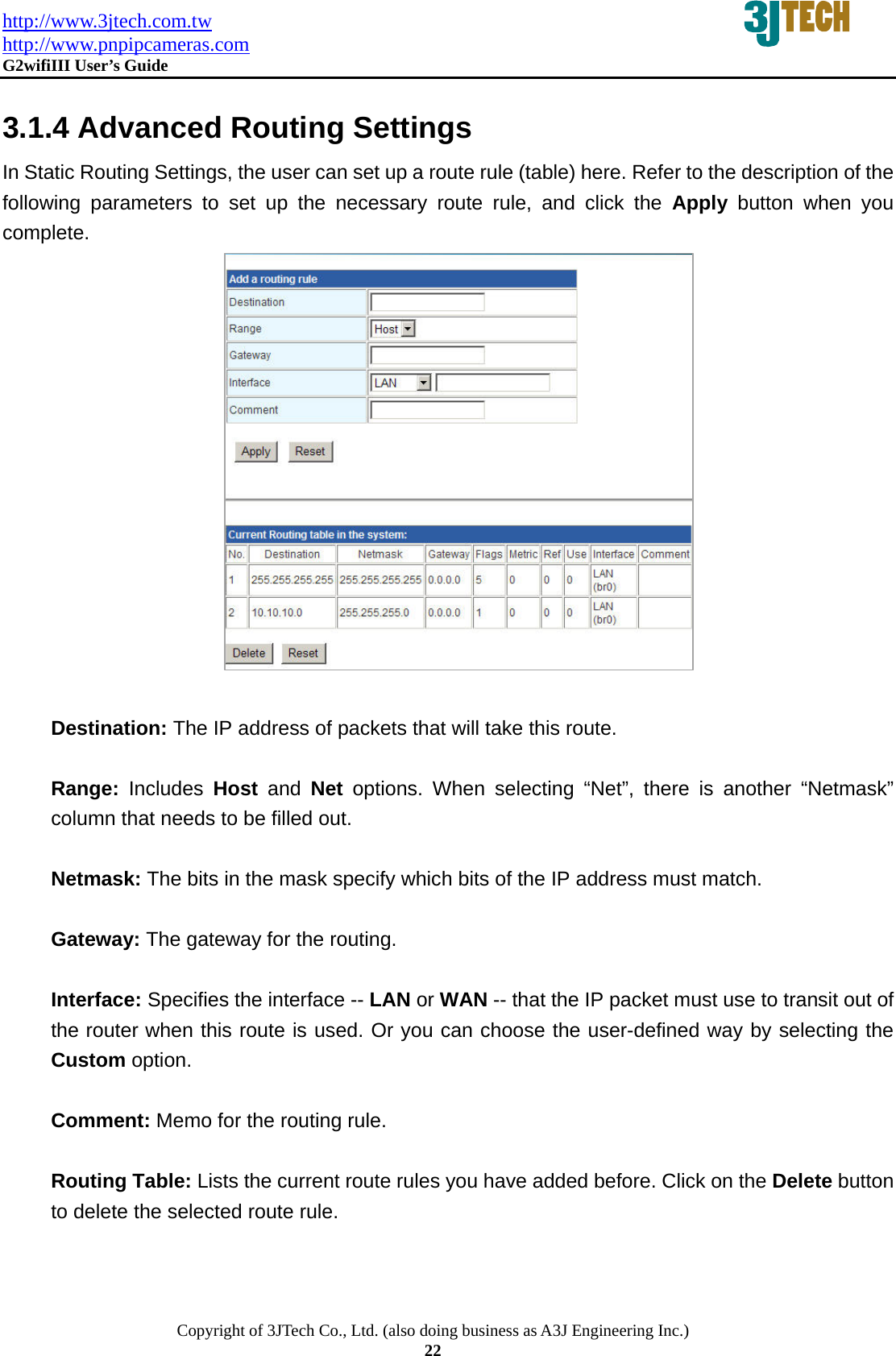 http://www.3jtech.com.tw http://www.pnpipcameras.com  G2wifiIII User&rsquo;s Guide   Copyright of 3JTech Co., Ltd. (also doing business as A3J Engineering Inc.) 22  3.1.4 Advanced Routing Settings In Static Routing Settings, the user can set up a route rule (table) here. Refer to the description of the following parameters to set up the necessary route rule, and click the Apply button when you complete.                 Destination: The IP address of packets that will take this route.  Range:  Includes  Host and Net options. When selecting &ldquo;Net&rdquo;, there is another &ldquo;Netmask&rdquo; column that needs to be filled out.  Netmask: The bits in the mask specify which bits of the IP address must match.  Gateway: The gateway for the routing.  Interface: Specifies the interface -- LAN or WAN -- that the IP packet must use to transit out of the router when this route is used. Or you can choose the user-defined way by selecting the Custom option.  Comment: Memo for the routing rule.  Routing Table: Lists the current route rules you have added before. Click on the Delete button to delete the selected route rule. 