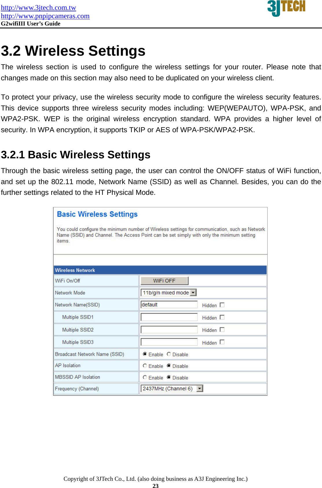 http://www.3jtech.com.tw http://www.pnpipcameras.com  G2wifiIII User&rsquo;s Guide   Copyright of 3JTech Co., Ltd. (also doing business as A3J Engineering Inc.) 23  3.2 Wireless Settings The wireless section is used to configure the wireless settings for your router. Please note that changes made on this section may also need to be duplicated on your wireless client.   To protect your privacy, use the wireless security mode to configure the wireless security features. This device supports three wireless security modes including: WEP(WEPAUTO), WPA-PSK, and WPA2-PSK. WEP is the original wireless encryption standard. WPA provides a higher level of security. In WPA encryption, it supports TKIP or AES of WPA-PSK/WPA2-PSK. 3.2.1 Basic Wireless Settings Through the basic wireless setting page, the user can control the ON/OFF status of WiFi function, and set up the 802.11 mode, Network Name (SSID) as well as Channel. Besides, you can do the further settings related to the HT Physical Mode.                           