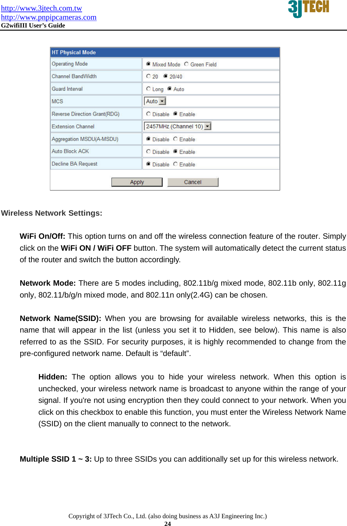 http://www.3jtech.com.tw http://www.pnpipcameras.com  G2wifiIII User&rsquo;s Guide   Copyright of 3JTech Co., Ltd. (also doing business as A3J Engineering Inc.) 24                Wireless Network Settings:  WiFi On/Off: This option turns on and off the wireless connection feature of the router. Simply click on the WiFi ON / WiFi OFF button. The system will automatically detect the current status of the router and switch the button accordingly.  Network Mode: There are 5 modes including, 802.11b/g mixed mode, 802.11b only, 802.11g only, 802.11/b/g/n mixed mode, and 802.11n only(2.4G) can be chosen.  Network Name(SSID): When you are browsing for available wireless networks, this is the name that will appear in the list (unless you set it to Hidden, see below). This name is also referred to as the SSID. For security purposes, it is highly recommended to change from the pre-configured network name. Default is &ldquo;default&rdquo;.  Hidden: The option allows you to hide your wireless network. When this option is unchecked, your wireless network name is broadcast to anyone within the range of your signal. If you're not using encryption then they could connect to your network. When you click on this checkbox to enable this function, you must enter the Wireless Network Name (SSID) on the client manually to connect to the network.   Multiple SSID 1 ~ 3: Up to three SSIDs you can additionally set up for this wireless network. 