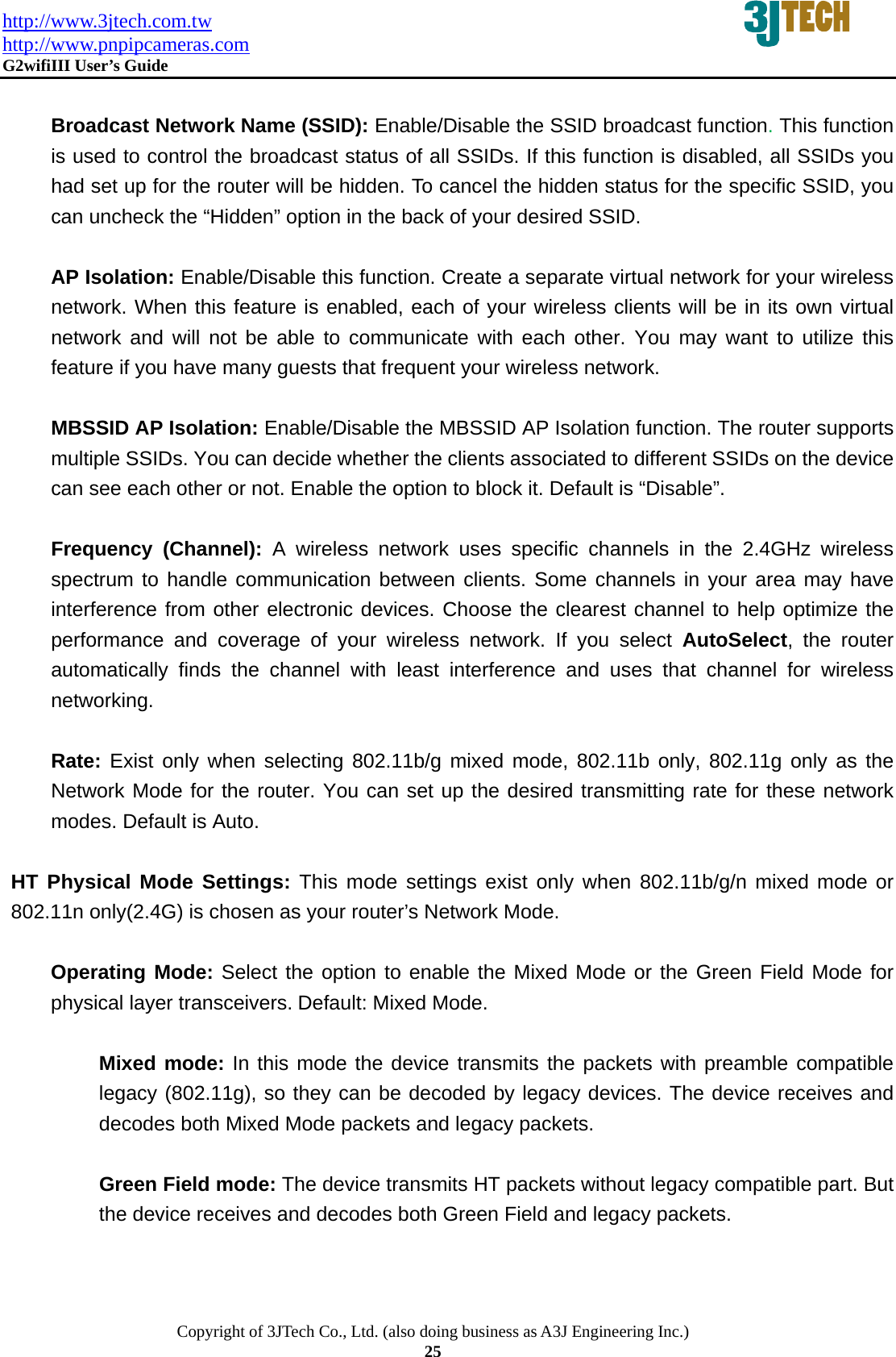 http://www.3jtech.com.tw http://www.pnpipcameras.com  G2wifiIII User&rsquo;s Guide   Copyright of 3JTech Co., Ltd. (also doing business as A3J Engineering Inc.) 25  Broadcast Network Name (SSID): Enable/Disable the SSID broadcast function. This function is used to control the broadcast status of all SSIDs. If this function is disabled, all SSIDs you had set up for the router will be hidden. To cancel the hidden status for the specific SSID, you can uncheck the &ldquo;Hidden&rdquo; option in the back of your desired SSID.    AP Isolation: Enable/Disable this function. Create a separate virtual network for your wireless network. When this feature is enabled, each of your wireless clients will be in its own virtual network and will not be able to communicate with each other. You may want to utilize this feature if you have many guests that frequent your wireless network.  MBSSID AP Isolation: Enable/Disable the MBSSID AP Isolation function. The router supports multiple SSIDs. You can decide whether the clients associated to different SSIDs on the device can see each other or not. Enable the option to block it. Default is &ldquo;Disable&rdquo;.  Frequency (Channel): A wireless network uses specific channels in the 2.4GHz wireless spectrum to handle communication between clients. Some channels in your area may have interference from other electronic devices. Choose the clearest channel to help optimize the performance and coverage of your wireless network. If you select AutoSelect, the router automatically finds the channel with least interference and uses that channel for wireless networking.  Rate: Exist only when selecting 802.11b/g mixed mode, 802.11b only, 802.11g only as the Network Mode for the router. You can set up the desired transmitting rate for these network modes. Default is Auto.  HT Physical Mode Settings: This mode settings exist only when 802.11b/g/n mixed mode or 802.11n only(2.4G) is chosen as your router&rsquo;s Network Mode.  Operating Mode: Select the option to enable the Mixed Mode or the Green Field Mode for physical layer transceivers. Default: Mixed Mode.    Mixed mode: In this mode the device transmits the packets with preamble compatible legacy (802.11g), so they can be decoded by legacy devices. The device receives and decodes both Mixed Mode packets and legacy packets.  Green Field mode: The device transmits HT packets without legacy compatible part. But the device receives and decodes both Green Field and legacy packets.  