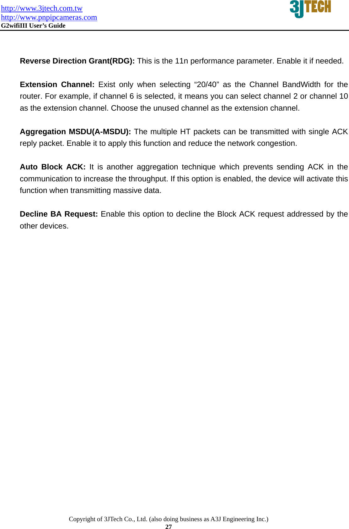 http://www.3jtech.com.tw http://www.pnpipcameras.com  G2wifiIII User&rsquo;s Guide   Copyright of 3JTech Co., Ltd. (also doing business as A3J Engineering Inc.) 27   Reverse Direction Grant(RDG): This is the 11n performance parameter. Enable it if needed.  Extension Channel: Exist only when selecting &ldquo;20/40&rdquo; as the Channel BandWidth for the router. For example, if channel 6 is selected, it means you can select channel 2 or channel 10 as the extension channel. Choose the unused channel as the extension channel.    Aggregation MSDU(A-MSDU): The multiple HT packets can be transmitted with single ACK reply packet. Enable it to apply this function and reduce the network congestion.  Auto Block ACK: It is another aggregation technique which prevents sending ACK in the communication to increase the throughput. If this option is enabled, the device will activate this function when transmitting massive data.  Decline BA Request: Enable this option to decline the Block ACK request addressed by the other devices.    