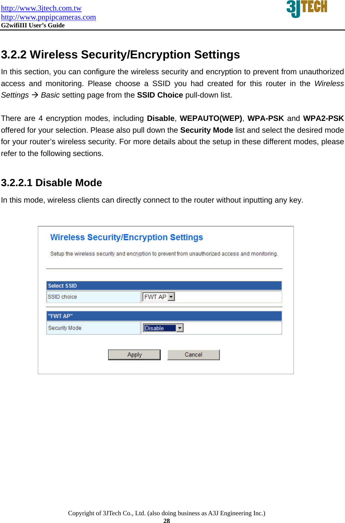 http://www.3jtech.com.tw http://www.pnpipcameras.com  G2wifiIII User&rsquo;s Guide   Copyright of 3JTech Co., Ltd. (also doing business as A3J Engineering Inc.) 28  3.2.2 Wireless Security/Encryption Settings   In this section, you can configure the wireless security and encryption to prevent from unauthorized access and monitoring. Please choose a SSID you had created for this router in the Wireless Settings &AElig; Basic setting page from the SSID Choice pull-down list.    There are 4 encryption modes, including Disable, WEPAUTO(WEP), WPA-PSK and WPA2-PSK offered for your selection. Please also pull down the Security Mode list and select the desired mode for your router&rsquo;s wireless security. For more details about the setup in these different modes, please refer to the following sections.  3.2.2.1 Disable Mode In this mode, wireless clients can directly connect to the router without inputting any key.                  