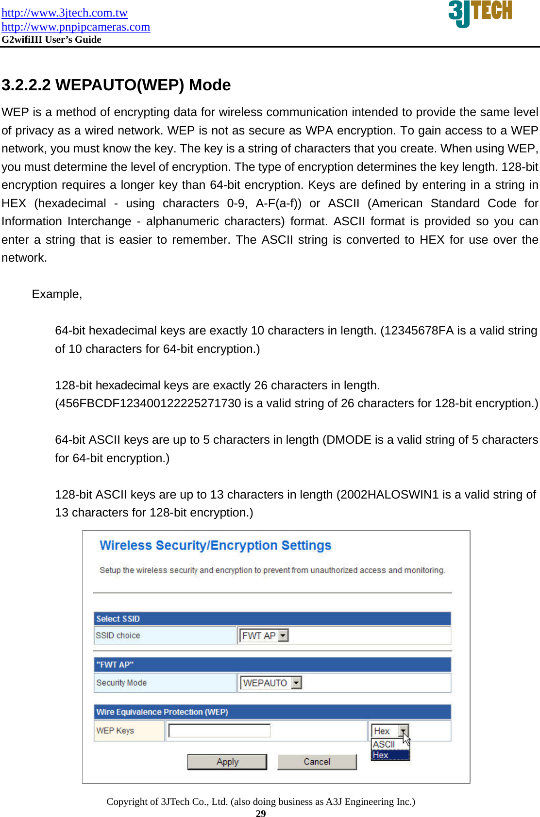 http://www.3jtech.com.tw http://www.pnpipcameras.com  G2wifiIII User&rsquo;s Guide   Copyright of 3JTech Co., Ltd. (also doing business as A3J Engineering Inc.) 29  3.2.2.2 WEPAUTO(WEP) Mode WEP is a method of encrypting data for wireless communication intended to provide the same level of privacy as a wired network. WEP is not as secure as WPA encryption. To gain access to a WEP network, you must know the key. The key is a string of characters that you create. When using WEP, you must determine the level of encryption. The type of encryption determines the key length. 128-bit encryption requires a longer key than 64-bit encryption. Keys are defined by entering in a string in HEX (hexadecimal - using characters 0-9, A-F(a-f)) or ASCII (American Standard Code for Information Interchange - alphanumeric characters) format. ASCII format is provided so you can enter a string that is easier to remember. The ASCII string is converted to HEX for use over the network.   Example,   64-bit hexadecimal keys are exactly 10 characters in length. (12345678FA is a valid string of 10 characters for 64-bit encryption.)    128-bit hexadecimal keys are exactly 26 characters in length. (456FBCDF123400122225271730 is a valid string of 26 characters for 128-bit encryption.)    64-bit ASCII keys are up to 5 characters in length (DMODE is a valid string of 5 characters for 64-bit encryption.)    128-bit ASCII keys are up to 13 characters in length (2002HALOSWIN1 is a valid string of 13 characters for 128-bit encryption.)                 