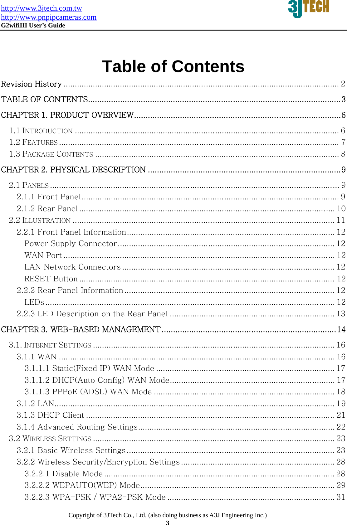 http://www.3jtech.com.tw http://www.pnpipcameras.com  G2wifiIII User&rsquo;s Guide   Copyright of 3JTech Co., Ltd. (also doing business as A3J Engineering Inc.) 3  Table of Contents Revision History .......................................................................................................................... 2 TABLE OF CONTENTS .............................................................................................................. 3 CHAPTER 1. PRODUCT OVERVIEW .......................................................................................... 6 1.1 INTRODUCTION ..................................................................................................................... 6 1.2 FEATURES ............................................................................................................................ 7 1.3 PACKAGE CONTENTS ............................................................................................................ 8 CHAPTER 2. PHYSICAL DESCRIPTION .................................................................................... 9 2.1 PANELS ................................................................................................................................ 9 2.1.1 Front Panel .................................................................................................................. 9 2.1.2 Rear Panel ................................................................................................................. 10 2.2 ILLUSTRATION .................................................................................................................... 11 2.2.1 Front Panel Information ............................................................................................ 12 Power Supply Connector ................................................................................................ 12 WAN Port ........................................................................................................................ 12 LAN Network Connectors .............................................................................................. 12 RESET Button ................................................................................................................. 12 2.2.2 Rear Panel Information ............................................................................................. 12 LEDs ................................................................................................................................ 12 2.2.3 LED Description on the Rear Panel ......................................................................... 13 CHAPTER 3. WEB-BASED MANAGEMENT ............................................................................ 14 3.1. INTERNET SETTINGS ........................................................................................................... 16 3.1.1 WAN .......................................................................................................................... 16 3.1.1.1 Static(Fixed IP) WAN Mode ............................................................................... 17 3.1.1.2 DHCP(Auto Config) WAN Mode ......................................................................... 17 3.1.1.3 PPPoE (ADSL) WAN Mode ................................................................................ 18 3.1.2 LAN ............................................................................................................................ 19 3.1.3 DHCP Client .............................................................................................................. 21 3.1.4 Advanced Routing Settings ....................................................................................... 22 3.2 WIRELESS SETTINGS ........................................................................................................... 23 3.2.1 Basic Wireless Settings ............................................................................................ 23 3.2.2 Wireless Security/Encryption Settings .................................................................... 28 3.2.2.1 Disable Mode ...................................................................................................... 28 3.2.2.2 WEPAUTO(WEP) Mode ...................................................................................... 29 3.2.2.3 WPA-PSK / WPA2-PSK Mode .......................................................................... 31 