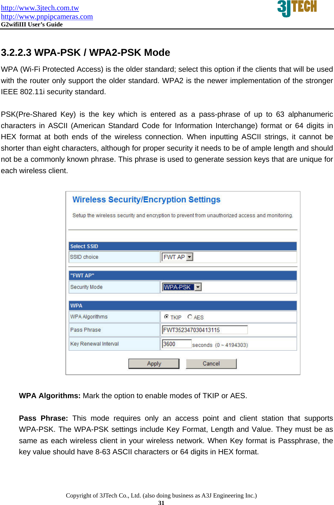 http://www.3jtech.com.tw http://www.pnpipcameras.com  G2wifiIII User&rsquo;s Guide   Copyright of 3JTech Co., Ltd. (also doing business as A3J Engineering Inc.) 31  3.2.2.3 WPA-PSK / WPA2-PSK Mode WPA (Wi-Fi Protected Access) is the older standard; select this option if the clients that will be used with the router only support the older standard. WPA2 is the newer implementation of the stronger IEEE 802.11i security standard.    PSK(Pre-Shared Key) is the key which is entered as a pass-phrase of up to 63 alphanumeric characters in ASCII (American Standard Code for Information Interchange) format or 64 digits in HEX format at both ends of the wireless connection. When inputting ASCII strings, it cannot be shorter than eight characters, although for proper security it needs to be of ample length and should not be a commonly known phrase. This phrase is used to generate session keys that are unique for each wireless client.                      WPA Algorithms: Mark the option to enable modes of TKIP or AES.  Pass Phrase: This mode requires only an access point and client station that supports WPA-PSK. The WPA-PSK settings include Key Format, Length and Value. They must be as same as each wireless client in your wireless network. When Key format is Passphrase, the key value should have 8-63 ASCII characters or 64 digits in HEX format.   