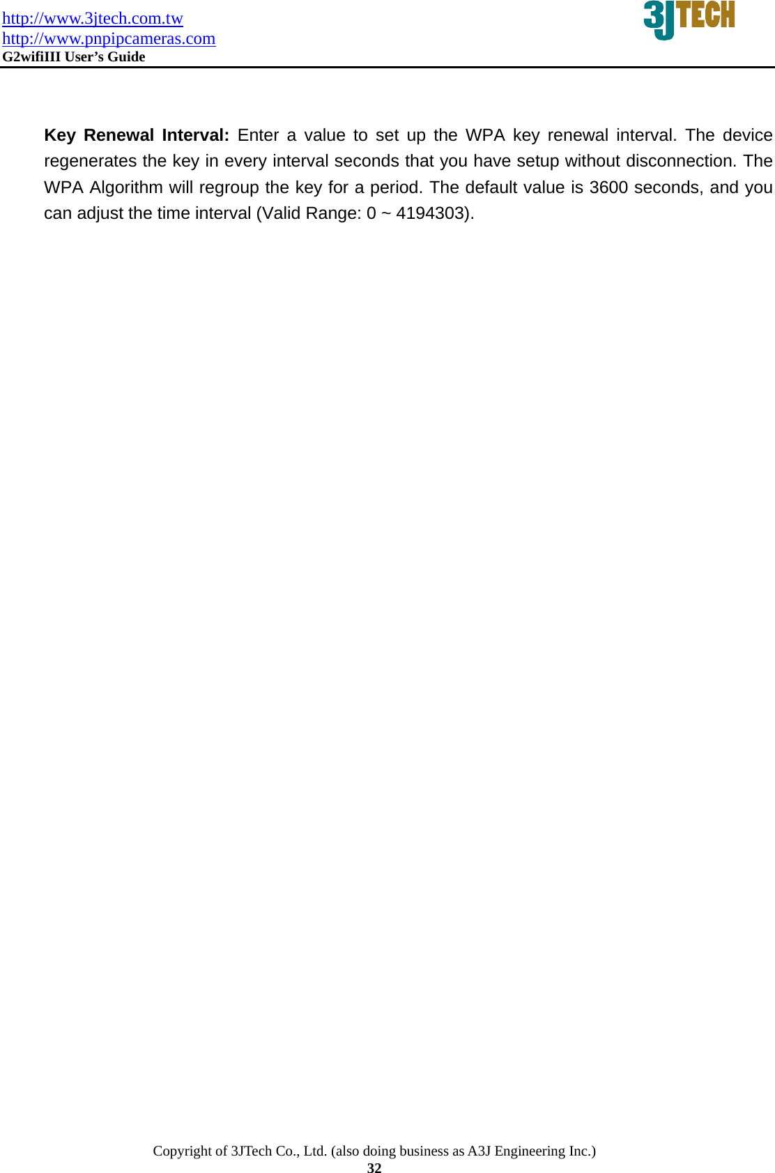 http://www.3jtech.com.tw http://www.pnpipcameras.com  G2wifiIII User&rsquo;s Guide   Copyright of 3JTech Co., Ltd. (also doing business as A3J Engineering Inc.) 32   Key Renewal Interval: Enter a value to set up the WPA key renewal interval. The device regenerates the key in every interval seconds that you have setup without disconnection. The WPA Algorithm will regroup the key for a period. The default value is 3600 seconds, and you can adjust the time interval (Valid Range: 0 ~ 4194303).    