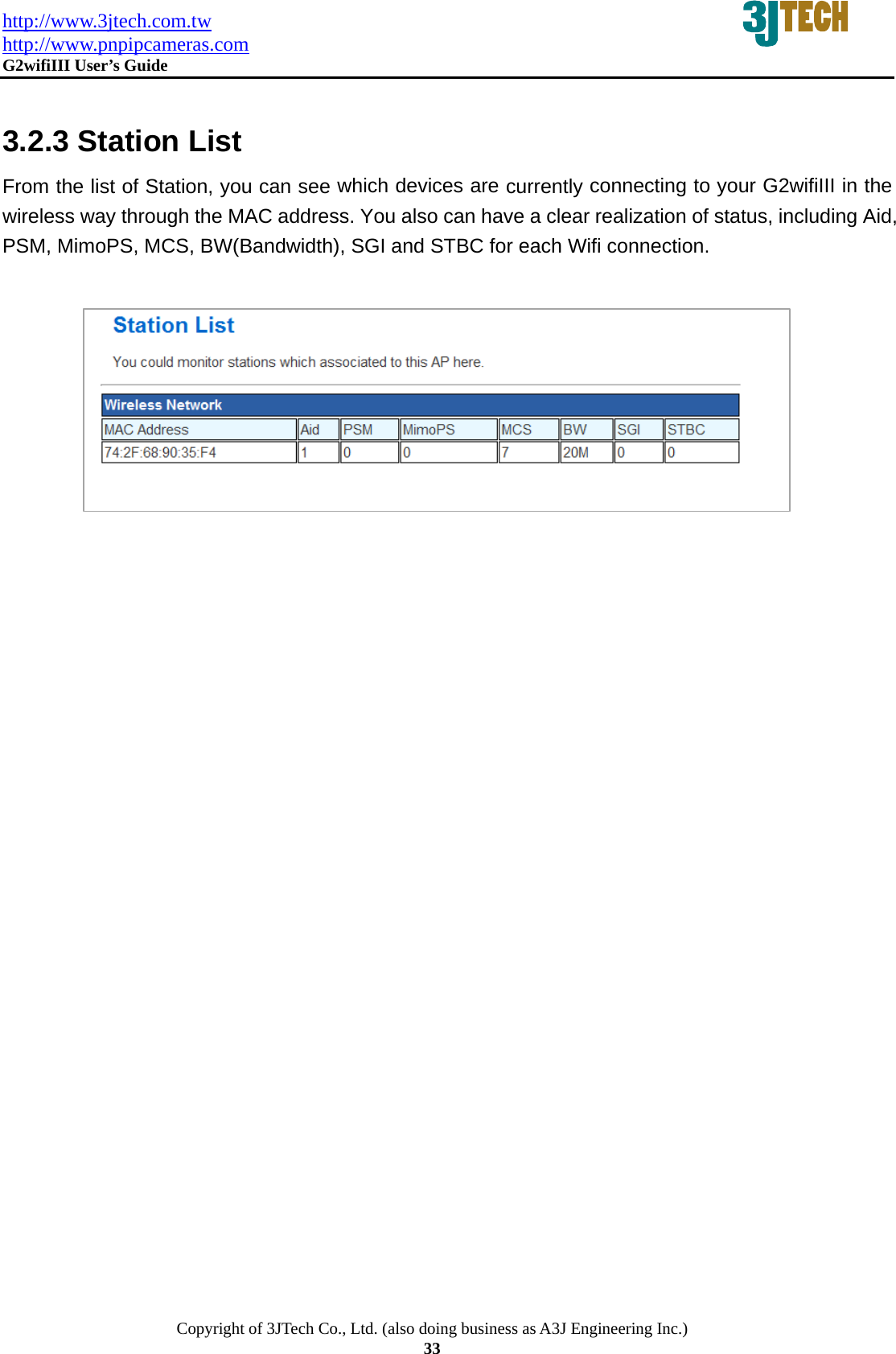 http://www.3jtech.com.tw http://www.pnpipcameras.com  G2wifiIII User&rsquo;s Guide   Copyright of 3JTech Co., Ltd. (also doing business as A3J Engineering Inc.) 33  3.2.3 Station List From the list of Station, you can see which devices are currently connecting to your G2wifiIII in the wireless way through the MAC address. You also can have a clear realization of status, including Aid, PSM, MimoPS, MCS, BW(Bandwidth), SGI and STBC for each Wifi connection.          