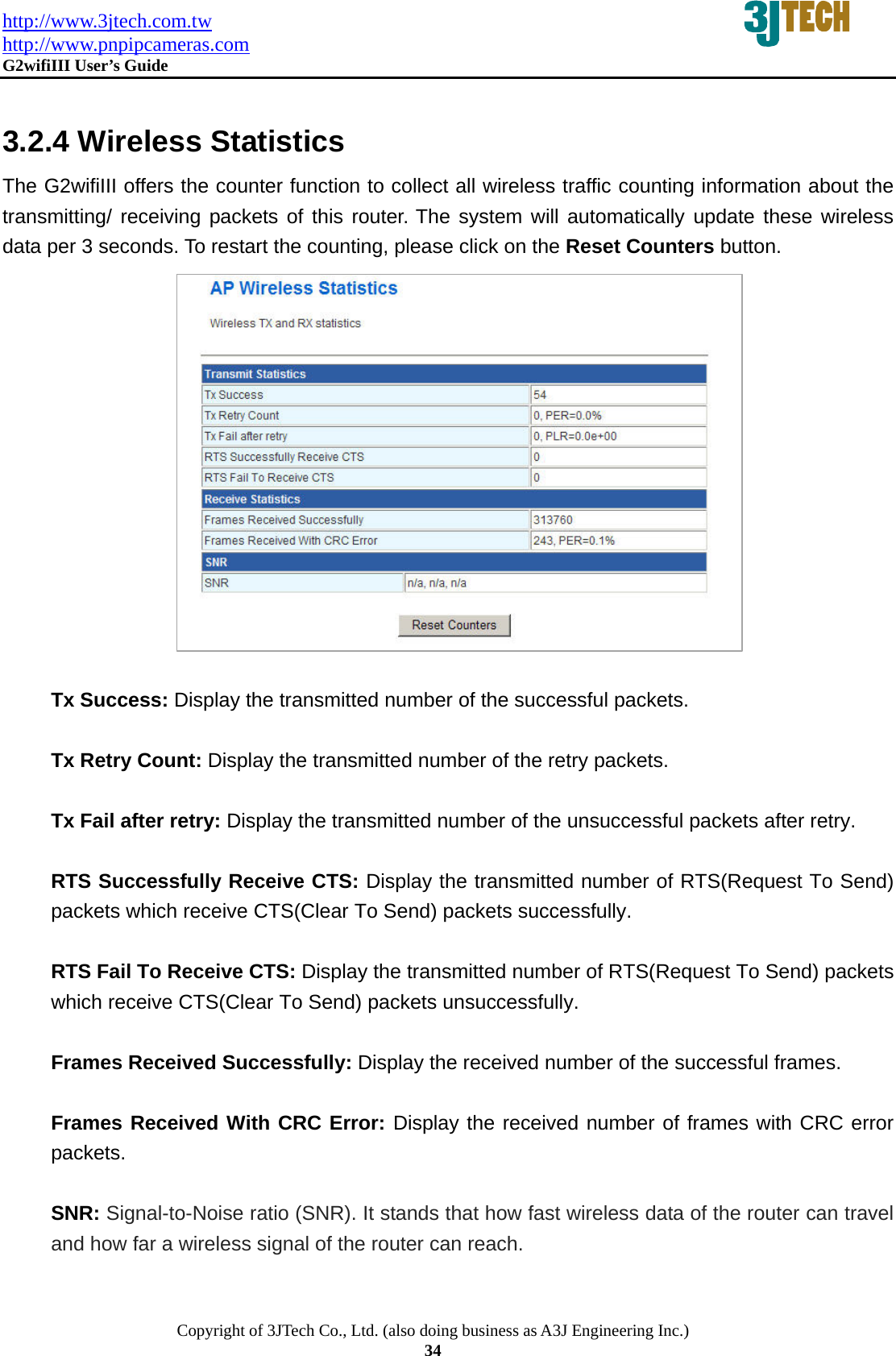 http://www.3jtech.com.tw http://www.pnpipcameras.com  G2wifiIII User&rsquo;s Guide   Copyright of 3JTech Co., Ltd. (also doing business as A3J Engineering Inc.) 34  3.2.4 Wireless Statistics The G2wifiIII offers the counter function to collect all wireless traffic counting information about the transmitting/ receiving packets of this router. The system will automatically update these wireless data per 3 seconds. To restart the counting, please click on the Reset Counters button.                 Tx Success: Display the transmitted number of the successful packets.  Tx Retry Count: Display the transmitted number of the retry packets.  Tx Fail after retry: Display the transmitted number of the unsuccessful packets after retry.  RTS Successfully Receive CTS: Display the transmitted number of RTS(Request To Send) packets which receive CTS(Clear To Send) packets successfully.  RTS Fail To Receive CTS: Display the transmitted number of RTS(Request To Send) packets which receive CTS(Clear To Send) packets unsuccessfully.  Frames Received Successfully: Display the received number of the successful frames.  Frames Received With CRC Error: Display the received number of frames with CRC error packets.   SNR: Signal-to-Noise ratio (SNR). It stands that how fast wireless data of the router can travel and how far a wireless signal of the router can reach. 
