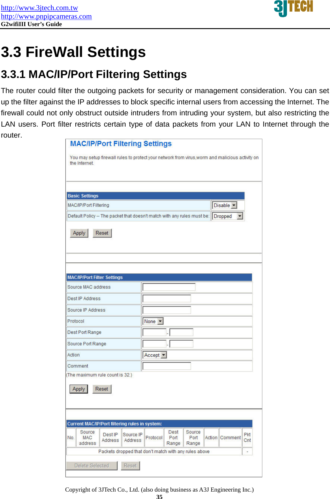http://www.3jtech.com.tw http://www.pnpipcameras.com  G2wifiIII User&rsquo;s Guide   Copyright of 3JTech Co., Ltd. (also doing business as A3J Engineering Inc.) 35  3.3 FireWall Settings 3.3.1 MAC/IP/Port Filtering Settings   The router could filter the outgoing packets for security or management consideration. You can set up the filter against the IP addresses to block specific internal users from accessing the Internet. The firewall could not only obstruct outside intruders from intruding your system, but also restricting the LAN users. Port filter restricts certain type of data packets from your LAN to Internet through the router.                  