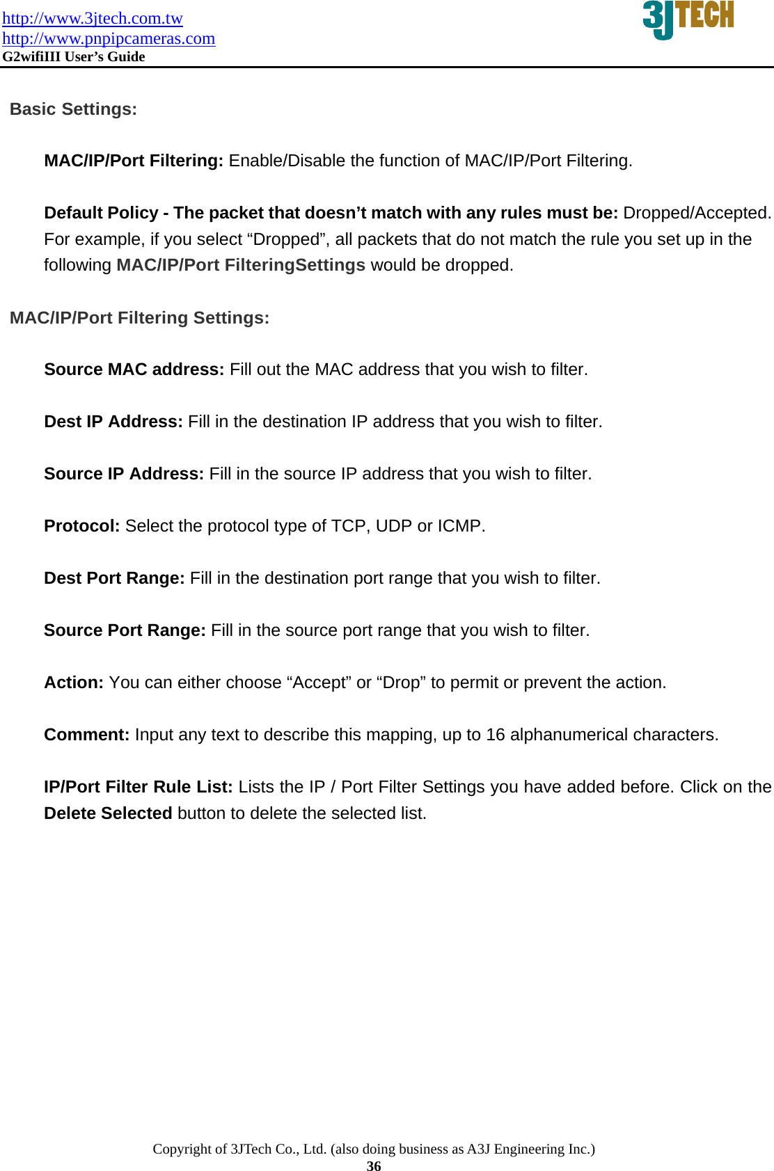 http://www.3jtech.com.tw http://www.pnpipcameras.com  G2wifiIII User&rsquo;s Guide   Copyright of 3JTech Co., Ltd. (also doing business as A3J Engineering Inc.) 36  Basic Settings:  MAC/IP/Port Filtering: Enable/Disable the function of MAC/IP/Port Filtering.  Default Policy - The packet that doesn&rsquo;t match with any rules must be: Dropped/Accepted. For example, if you select &ldquo;Dropped&rdquo;, all packets that do not match the rule you set up in the following MAC/IP/Port FilteringSettings would be dropped.   MAC/IP/Port Filtering Settings:  Source MAC address: Fill out the MAC address that you wish to filter.    Dest IP Address: Fill in the destination IP address that you wish to filter.     Source IP Address: Fill in the source IP address that you wish to filter.    Protocol: Select the protocol type of TCP, UDP or ICMP.  Dest Port Range: Fill in the destination port range that you wish to filter.   Source Port Range: Fill in the source port range that you wish to filter.   Action: You can either choose &ldquo;Accept&rdquo; or &ldquo;Drop&rdquo; to permit or prevent the action.  Comment: Input any text to describe this mapping, up to 16 alphanumerical characters.  IP/Port Filter Rule List: Lists the IP / Port Filter Settings you have added before. Click on the Delete Selected button to delete the selected list.   