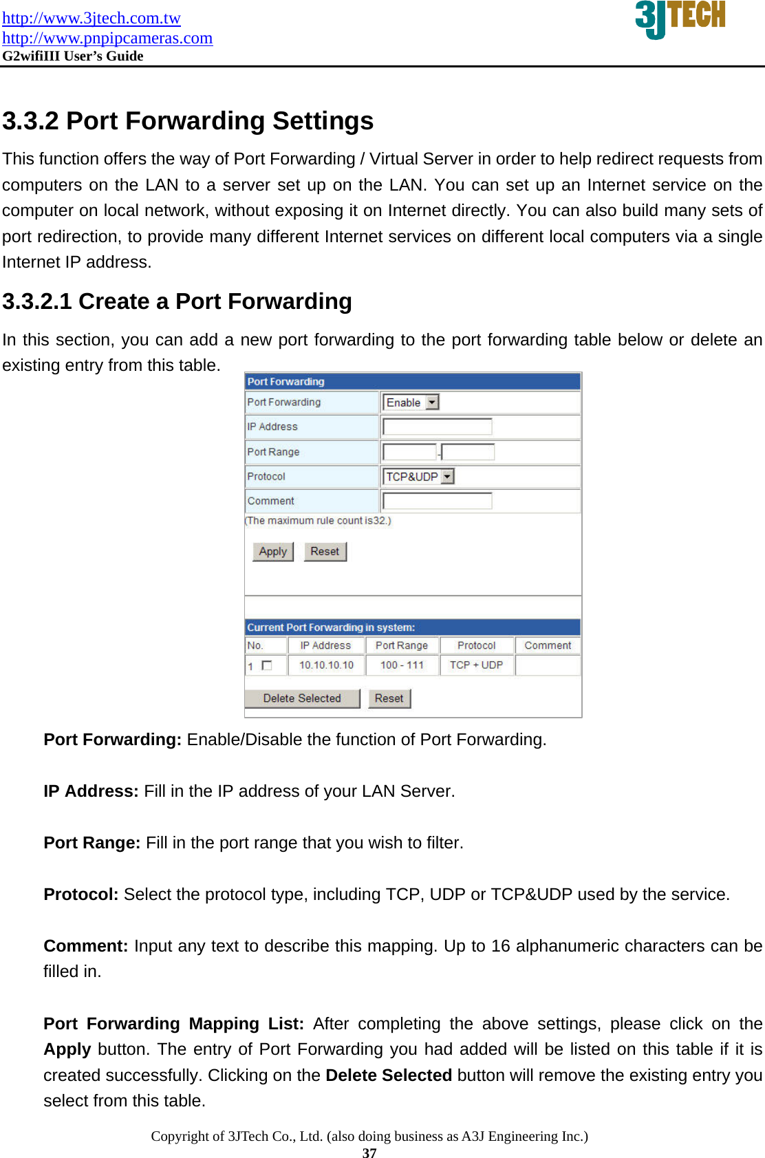 http://www.3jtech.com.tw http://www.pnpipcameras.com  G2wifiIII User&rsquo;s Guide   Copyright of 3JTech Co., Ltd. (also doing business as A3J Engineering Inc.) 37  3.3.2 Port Forwarding Settings This function offers the way of Port Forwarding / Virtual Server in order to help redirect requests from computers on the LAN to a server set up on the LAN. You can set up an Internet service on the computer on local network, without exposing it on Internet directly. You can also build many sets of port redirection, to provide many different Internet services on different local computers via a single Internet IP address. 3.3.2.1 Create a Port Forwarding   In this section, you can add a new port forwarding to the port forwarding table below or delete an existing entry from this table.         Port Forwarding: Enable/Disable the function of Port Forwarding.  IP Address: Fill in the IP address of your LAN Server.  Port Range: Fill in the port range that you wish to filter.  Protocol: Select the protocol type, including TCP, UDP or TCP&amp;UDP used by the service.  Comment: Input any text to describe this mapping. Up to 16 alphanumeric characters can be filled in.  Port Forwarding Mapping List: After completing the above settings, please click on the Apply button. The entry of Port Forwarding you had added will be listed on this table if it is created successfully. Clicking on the Delete Selected button will remove the existing entry you select from this table. 