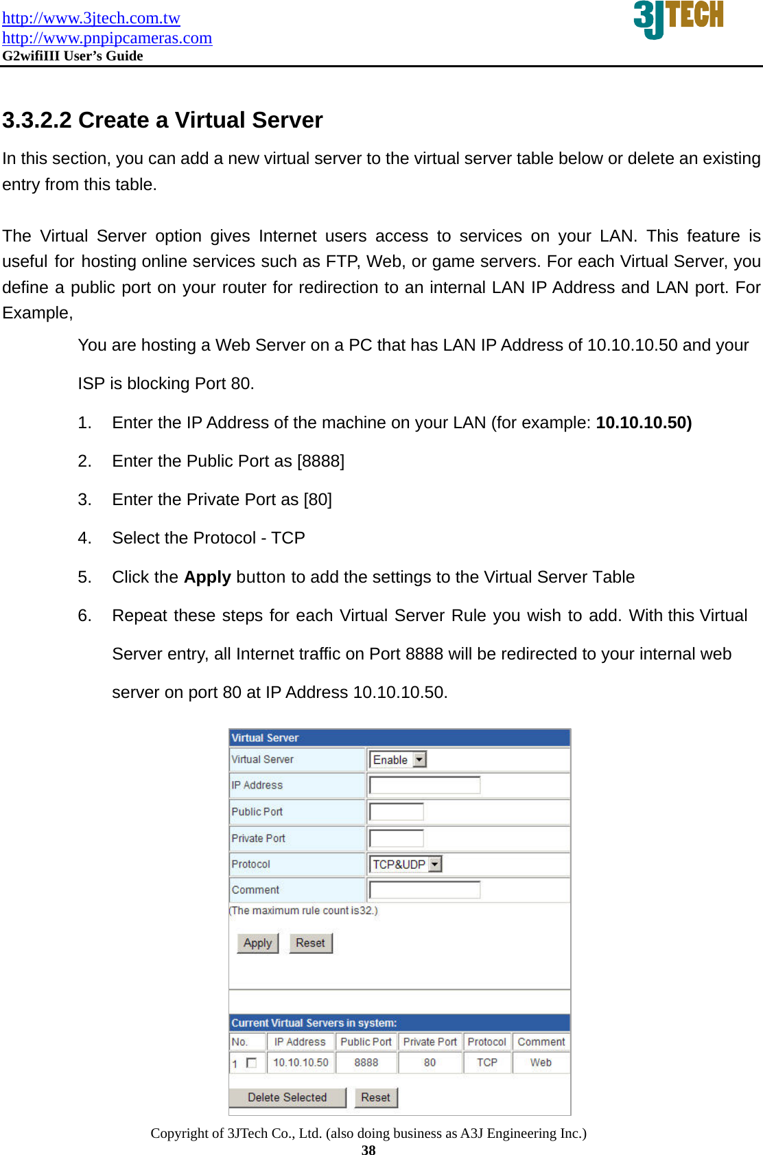 http://www.3jtech.com.tw http://www.pnpipcameras.com  G2wifiIII User&rsquo;s Guide   Copyright of 3JTech Co., Ltd. (also doing business as A3J Engineering Inc.) 38  3.3.2.2 Create a Virtual Server In this section, you can add a new virtual server to the virtual server table below or delete an existing entry from this table.  The Virtual Server option gives Internet users access to services on your LAN. This feature is useful for hosting online services such as FTP, Web, or game servers. For each Virtual Server, you define a public port on your router for redirection to an internal LAN IP Address and LAN port. For Example, You are hosting a Web Server on a PC that has LAN IP Address of 10.10.10.50 and your ISP is blocking Port 80. 1.  Enter the IP Address of the machine on your LAN (for example: 10.10.10.50) 2.  Enter the Public Port as [8888] 3.  Enter the Private Port as [80] 4.  Select the Protocol - TCP 5. Click the Apply button to add the settings to the Virtual Server Table 6.  Repeat these steps for each Virtual Server Rule you wish to add. With this Virtual Server entry, all Internet traffic on Port 8888 will be redirected to your internal web server on port 80 at IP Address 10.10.10.50.            