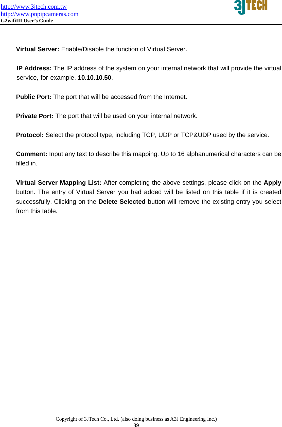 http://www.3jtech.com.tw http://www.pnpipcameras.com  G2wifiIII User&rsquo;s Guide   Copyright of 3JTech Co., Ltd. (also doing business as A3J Engineering Inc.) 39   Virtual Server: Enable/Disable the function of Virtual Server.  IP Address: The IP address of the system on your internal network that will provide the virtual service, for example, 10.10.10.50.  Public Port: The port that will be accessed from the Internet.  Private Port: The port that will be used on your internal network.  Protocol: Select the protocol type, including TCP, UDP or TCP&amp;UDP used by the service.  Comment: Input any text to describe this mapping. Up to 16 alphanumerical characters can be filled in.  Virtual Server Mapping List: After completing the above settings, please click on the Apply button. The entry of Virtual Server you had added will be listed on this table if it is created successfully. Clicking on the Delete Selected button will remove the existing entry you select from this table. 