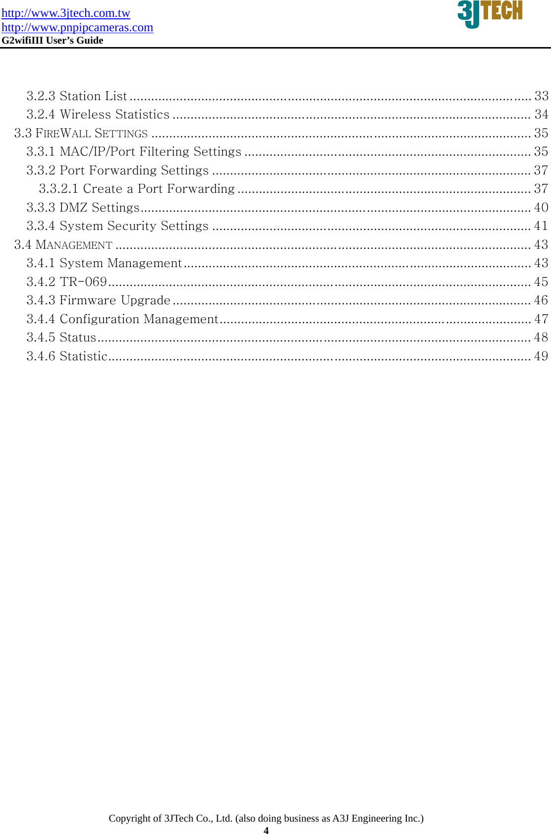 http://www.3jtech.com.tw http://www.pnpipcameras.com  G2wifiIII User&rsquo;s Guide   Copyright of 3JTech Co., Ltd. (also doing business as A3J Engineering Inc.) 4   3.2.3 Station List ................................................................................................................ 33 3.2.4 Wireless Statistics .................................................................................................... 34 3.3 FIREWALL SETTINGS .......................................................................................................... 35 3.3.1 MAC/IP/Port Filtering Settings ................................................................................ 35 3.3.2 Port Forwarding Settings ......................................................................................... 37 3.3.2.1 Create a Port Forwarding .................................................................................. 37 3.3.3 DMZ Settings ............................................................................................................. 40 3.3.4 System Security Settings ......................................................................................... 41 3.4 MANAGEMENT .................................................................................................................... 43 3.4.1 System Management ................................................................................................. 43 3.4.2 TR-069 ...................................................................................................................... 45 3.4.3 Firmware Upgrade .................................................................................................... 46 3.4.4 Configuration Management ....................................................................................... 47 3.4.5 Status ......................................................................................................................... 48 3.4.6 Statistic ...................................................................................................................... 49  