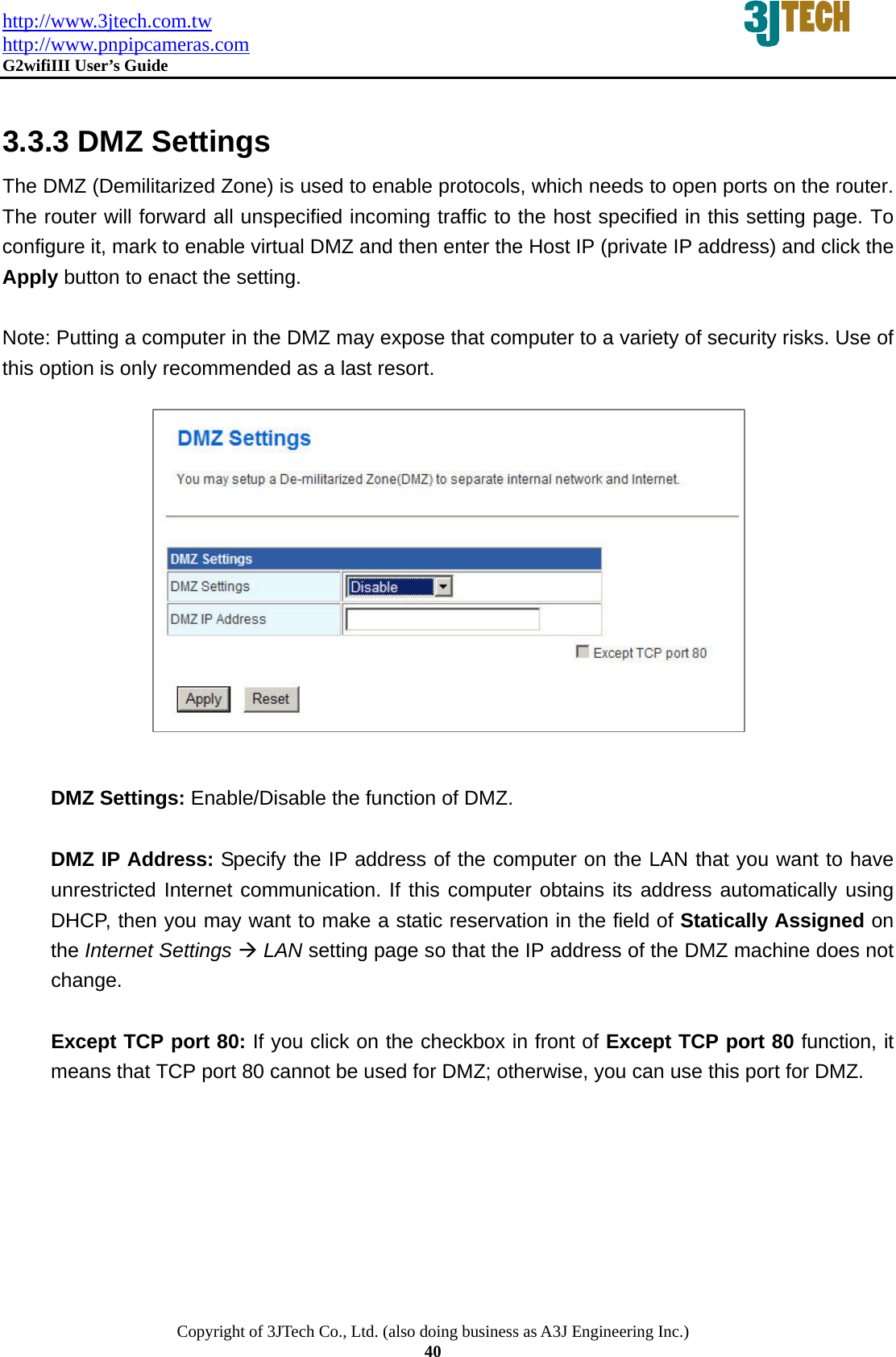 http://www.3jtech.com.tw http://www.pnpipcameras.com  G2wifiIII User&rsquo;s Guide   Copyright of 3JTech Co., Ltd. (also doing business as A3J Engineering Inc.) 40  3.3.3 DMZ Settings   The DMZ (Demilitarized Zone) is used to enable protocols, which needs to open ports on the router. The router will forward all unspecified incoming traffic to the host specified in this setting page. To configure it, mark to enable virtual DMZ and then enter the Host IP (private IP address) and click the Apply button to enact the setting.  Note: Putting a computer in the DMZ may expose that computer to a variety of security risks. Use of this option is only recommended as a last resort.              DMZ Settings: Enable/Disable the function of DMZ.  DMZ IP Address: Specify the IP address of the computer on the LAN that you want to have unrestricted Internet communication. If this computer obtains its address automatically using DHCP, then you may want to make a static reservation in the field of Statically Assigned on the Internet Settings &AElig; LAN setting page so that the IP address of the DMZ machine does not change.      Except TCP port 80: If you click on the checkbox in front of Except TCP port 80 function, it means that TCP port 80 cannot be used for DMZ; otherwise, you can use this port for DMZ.   