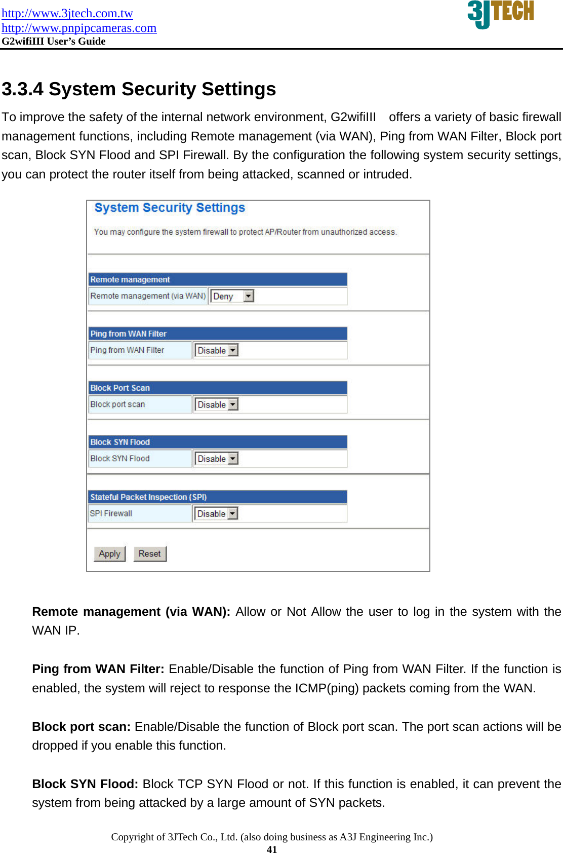 http://www.3jtech.com.tw http://www.pnpipcameras.com  G2wifiIII User&rsquo;s Guide   Copyright of 3JTech Co., Ltd. (also doing business as A3J Engineering Inc.) 41  3.3.4 System Security Settings To improve the safety of the internal network environment, G2wifiIII    offers a variety of basic firewall management functions, including Remote management (via WAN), Ping from WAN Filter, Block port scan, Block SYN Flood and SPI Firewall. By the configuration the following system security settings, you can protect the router itself from being attacked, scanned or intruded.                         Remote management (via WAN): Allow or Not Allow the user to log in the system with the WAN IP.  Ping from WAN Filter: Enable/Disable the function of Ping from WAN Filter. If the function is enabled, the system will reject to response the ICMP(ping) packets coming from the WAN.  Block port scan: Enable/Disable the function of Block port scan. The port scan actions will be dropped if you enable this function.  Block SYN Flood: Block TCP SYN Flood or not. If this function is enabled, it can prevent the system from being attacked by a large amount of SYN packets.   