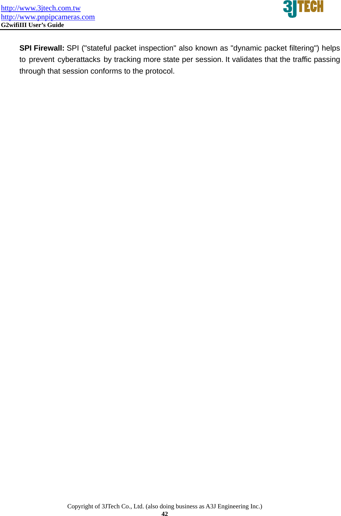 http://www.3jtech.com.tw http://www.pnpipcameras.com  G2wifiIII User&rsquo;s Guide   Copyright of 3JTech Co., Ltd. (also doing business as A3J Engineering Inc.) 42  SPI Firewall: SPI ("stateful packet inspection" also known as "dynamic packet filtering") helps to prevent cyberattacks by tracking more state per session. It validates that the traffic passing through that session conforms to the protocol. 