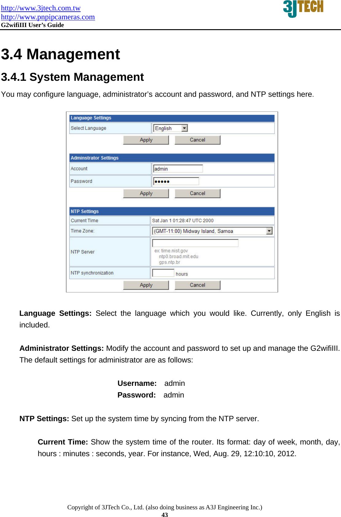 http://www.3jtech.com.tw http://www.pnpipcameras.com  G2wifiIII User&rsquo;s Guide   Copyright of 3JTech Co., Ltd. (also doing business as A3J Engineering Inc.) 43  3.4 Management 3.4.1 System Management You may configure language, administrator&rsquo;s account and password, and NTP settings here.                   Language Settings: Select the language which you would like. Currently, only English is included.  Administrator Settings: Modify the account and password to set up and manage the G2wifiIII. The default settings for administrator are as follows:                              Username:  admin                           Password:  admin   NTP Settings: Set up the system time by syncing from the NTP server.  Current Time: Show the system time of the router. Its format: day of week, month, day, hours : minutes : seconds, year. For instance, Wed, Aug. 29, 12:10:10, 2012. 