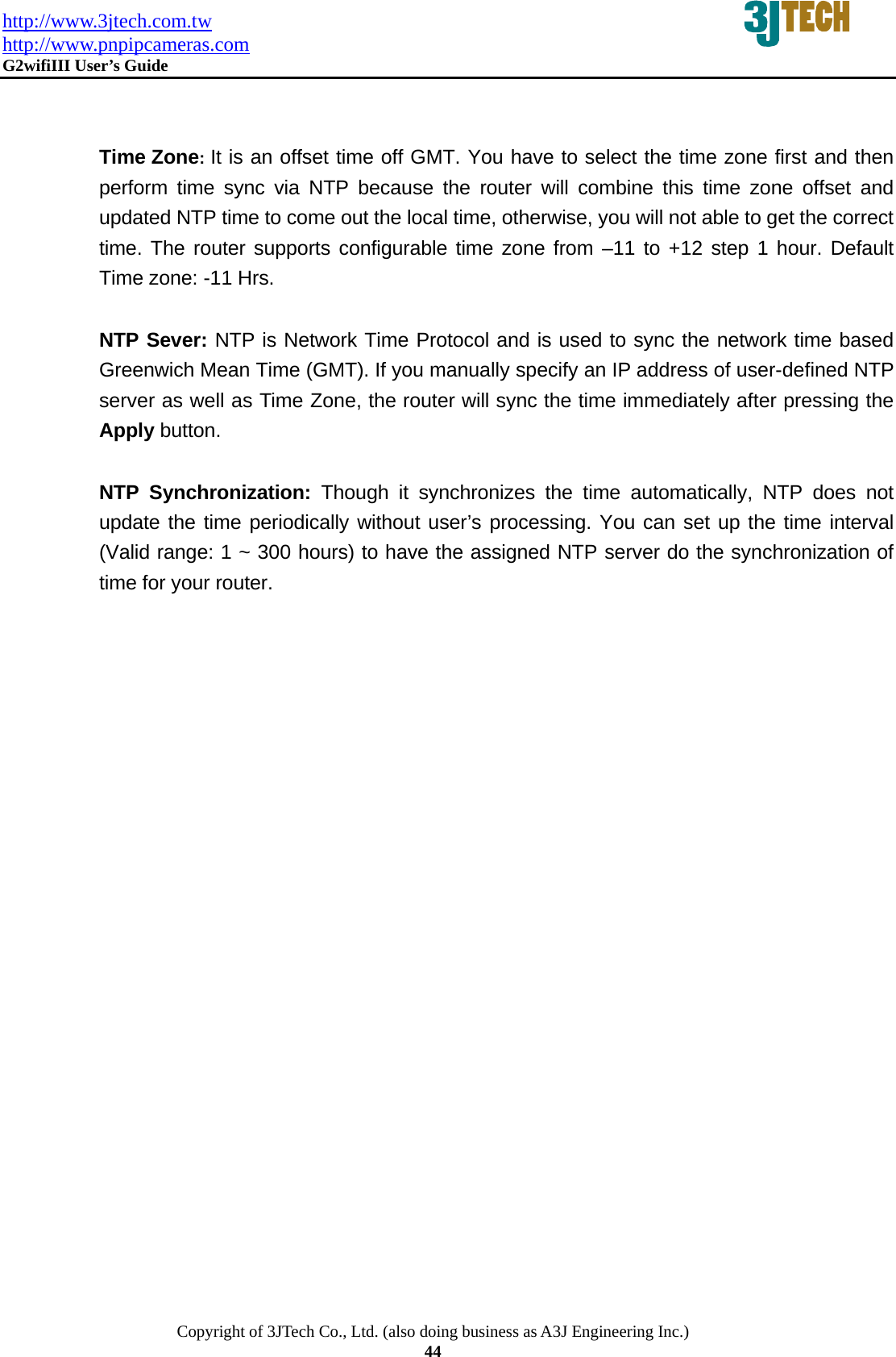 http://www.3jtech.com.tw http://www.pnpipcameras.com  G2wifiIII User&rsquo;s Guide   Copyright of 3JTech Co., Ltd. (also doing business as A3J Engineering Inc.) 44   Time Zone: It is an offset time off GMT. You have to select the time zone first and then perform time sync via NTP because the router will combine this time zone offset and updated NTP time to come out the local time, otherwise, you will not able to get the correct time. The router supports configurable time zone from &ndash;11 to +12 step 1 hour. Default Time zone: -11 Hrs.  NTP Sever: NTP is Network Time Protocol and is used to sync the network time based Greenwich Mean Time (GMT). If you manually specify an IP address of user-defined NTP server as well as Time Zone, the router will sync the time immediately after pressing the Apply button.   NTP Synchronization: Though it synchronizes the time automatically, NTP does not update the time periodically without user&rsquo;s processing. You can set up the time interval (Valid range: 1 ~ 300 hours) to have the assigned NTP server do the synchronization of time for your router.          