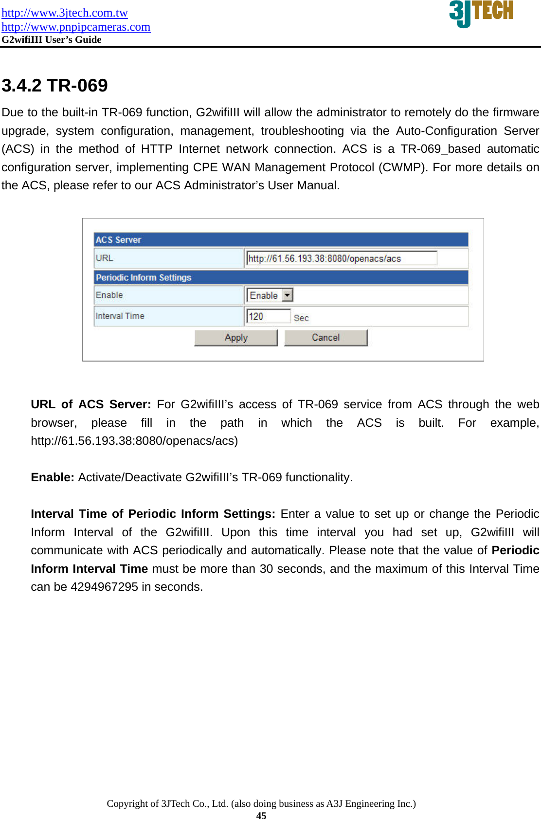 http://www.3jtech.com.tw http://www.pnpipcameras.com  G2wifiIII User&rsquo;s Guide   Copyright of 3JTech Co., Ltd. (also doing business as A3J Engineering Inc.) 45  3.4.2 TR-069 Due to the built-in TR-069 function, G2wifiIII will allow the administrator to remotely do the firmware upgrade, system configuration, management, troubleshooting via the Auto-Configuration Server (ACS) in the method of HTTP Internet network connection. ACS is a TR-069_based automatic configuration server, implementing CPE WAN Management Protocol (CWMP). For more details on the ACS, please refer to our ACS Administrator&rsquo;s User Manual.            URL of ACS Server: For G2wifiIII&rsquo;s access of TR-069 service from ACS through the web browser, please fill in the path in which the ACS is built. For example, http://61.56.193.38:8080/openacs/acs)  Enable: Activate/Deactivate G2wifiIII&rsquo;s TR-069 functionality.  Interval Time of Periodic Inform Settings: Enter a value to set up or change the Periodic Inform Interval of the G2wifiIII. Upon this time interval you had set up, G2wifiIII will communicate with ACS periodically and automatically. Please note that the value of Periodic Inform Interval Time must be more than 30 seconds, and the maximum of this Interval Time can be 4294967295 in seconds. 