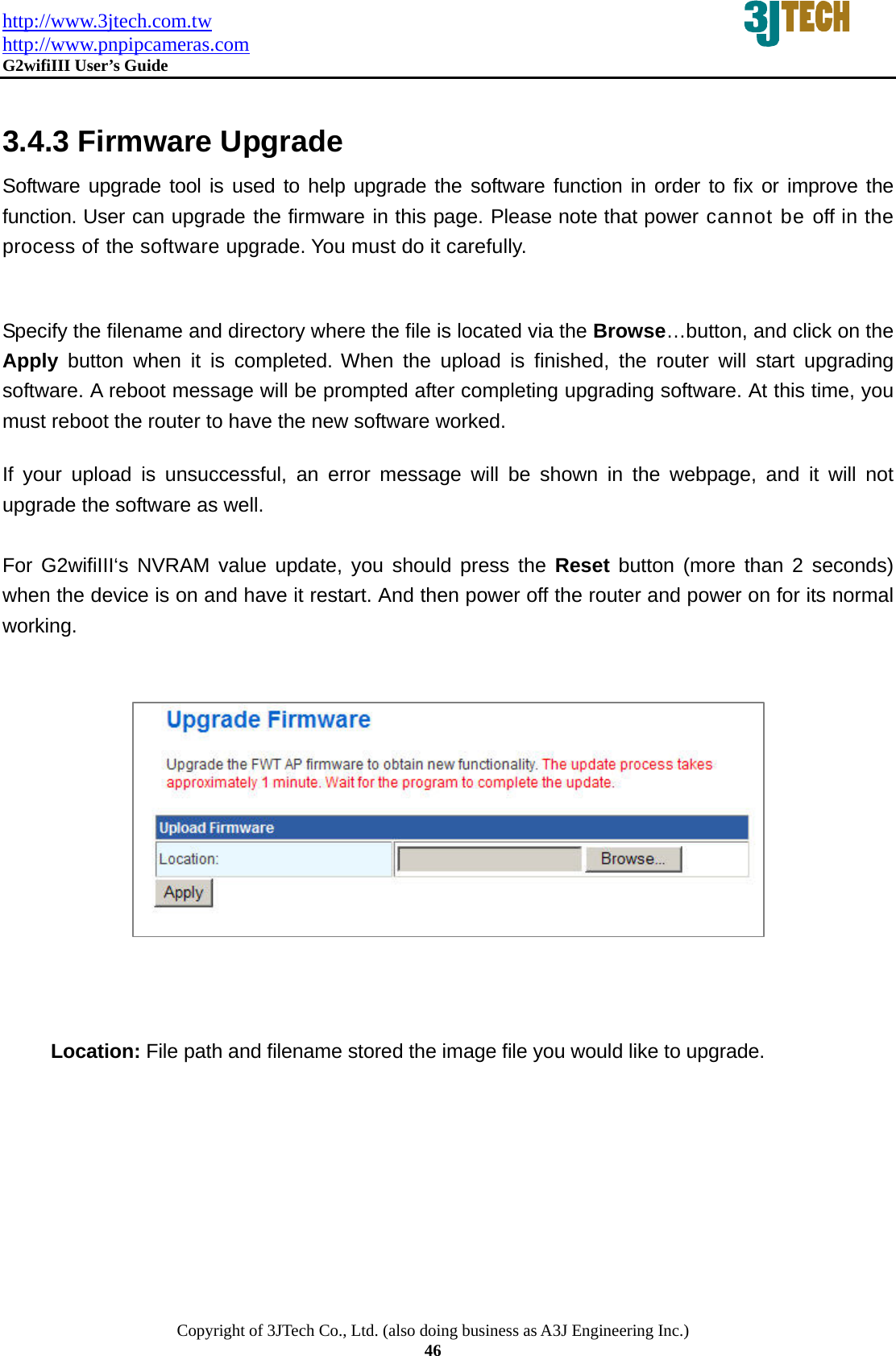 http://www.3jtech.com.tw http://www.pnpipcameras.com  G2wifiIII User&rsquo;s Guide   Copyright of 3JTech Co., Ltd. (also doing business as A3J Engineering Inc.) 46  3.4.3 Firmware Upgrade Software upgrade tool is used to help upgrade the software function in order to fix or improve the function. User can upgrade the firmware in this page. Please note that power cannot be off in the process of the software upgrade. You must do it carefully.  Specify the filename and directory where the file is located via the Browse&hellip;button, and click on the Apply button when it is completed. When the upload is finished, the router will start upgrading software. A reboot message will be prompted after completing upgrading software. At this time, you must reboot the router to have the new software worked.   If your upload is unsuccessful, an error message will be shown in the webpage, and it will not upgrade the software as well.    For G2wifiIII&lsquo;s NVRAM value update, you should press the Reset button (more than 2 seconds) when the device is on and have it restart. And then power off the router and power on for its normal working.              Location: File path and filename stored the image file you would like to upgrade. 