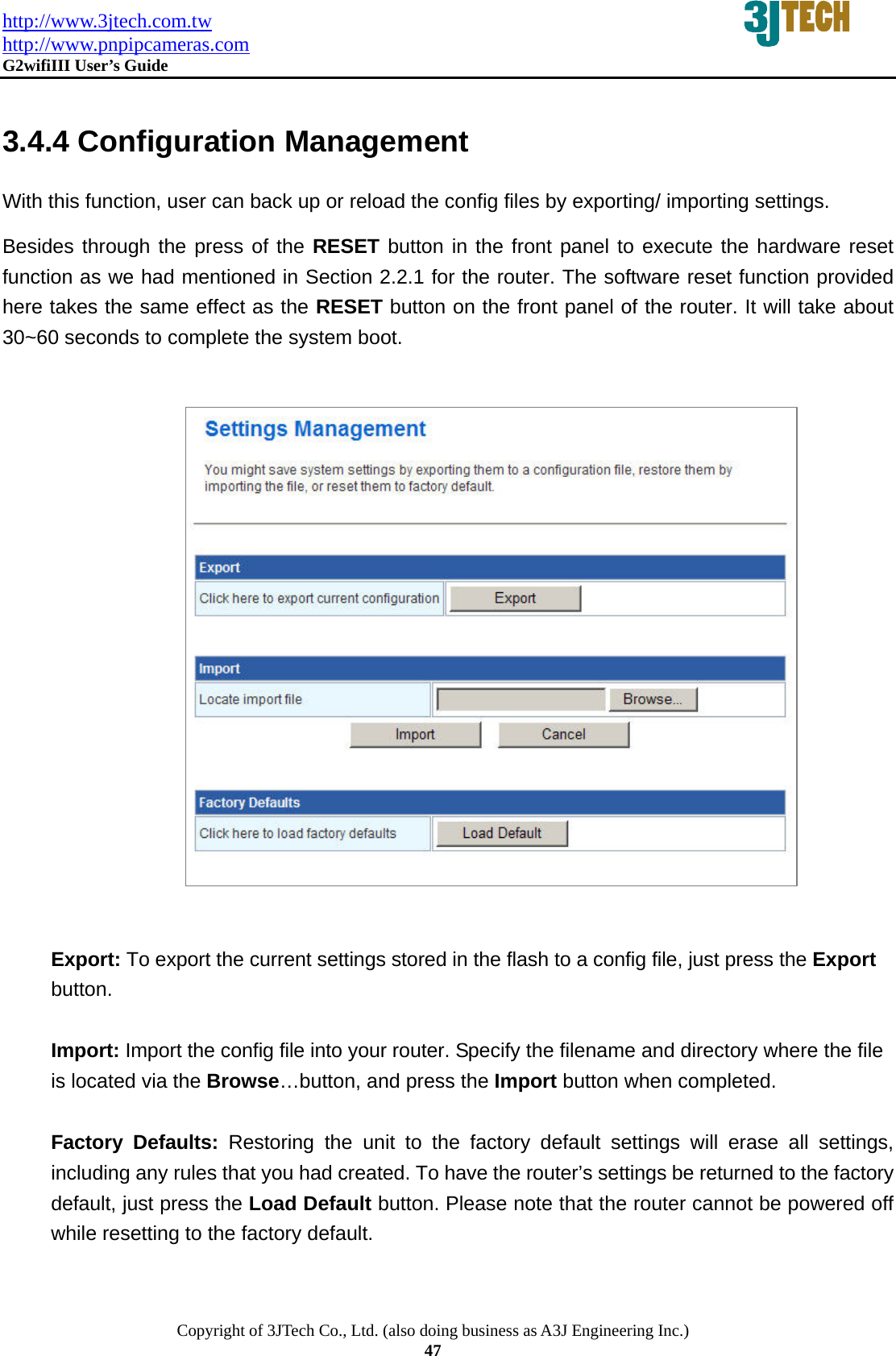 http://www.3jtech.com.tw http://www.pnpipcameras.com  G2wifiIII User&rsquo;s Guide   Copyright of 3JTech Co., Ltd. (also doing business as A3J Engineering Inc.) 47  3.4.4 Configuration Management With this function, user can back up or reload the config files by exporting/ importing settings. Besides through the press of the RESET button in the front panel to execute the hardware reset function as we had mentioned in Section 2.2.1 for the router. The software reset function provided here takes the same effect as the RESET button on the front panel of the router. It will take about 30~60 seconds to complete the system boot.                    Export: To export the current settings stored in the flash to a config file, just press the Export button.   Import: Import the config file into your router. Specify the filename and directory where the file is located via the Browse&hellip;button, and press the Import button when completed.  Factory Defaults: Restoring the unit to the factory default settings will erase all settings, including any rules that you had created. To have the router&rsquo;s settings be returned to the factory default, just press the Load Default button. Please note that the router cannot be powered off while resetting to the factory default.  