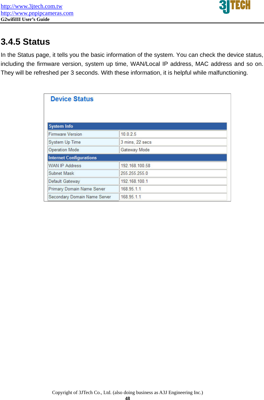 http://www.3jtech.com.tw http://www.pnpipcameras.com  G2wifiIII User&rsquo;s Guide   Copyright of 3JTech Co., Ltd. (also doing business as A3J Engineering Inc.) 48  3.4.5 Status In the Status page, it tells you the basic information of the system. You can check the device status, including the firmware version, system up time, WAN/Local IP address, MAC address and so on. They will be refreshed per 3 seconds. With these information, it is helpful while malfunctioning.                 