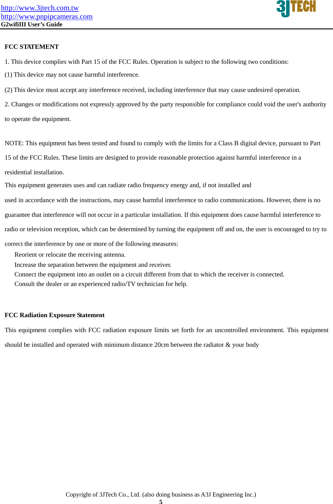 http://www.3jtech.com.tw http://www.pnpipcameras.com  G2wifiIII User&rsquo;s Guide   Copyright of 3JTech Co., Ltd. (also doing business as A3J Engineering Inc.) 5  FCC STATEMENT 1. This device complies with Part 15 of the FCC Rules. Operation is subject to the following two conditions: (1) This device may not cause harmful interference. (2) This device must accept any interference received, including interference that may cause undesired operation. 2. Changes or modifications not expressly approved by the party responsible for compliance could void the user's authority to operate the equipment.   NOTE: This equipment has been tested and found to comply with the limits for a Class B digital device, pursuant to Part 15 of the FCC Rules. These limits are designed to provide reasonable protection against harmful interference in a residential installation. This equipment generates uses and can radiate radio frequency energy and, if not installed and used in accordance with the instructions, may cause harmful interference to radio communications. However, there is no guarantee that interference will not occur in a particular installation. If this equipment does cause harmful interference to radio or television reception, which can be determined by turning the equipment off and on, the user is encouraged to try to correct the interference by one or more of the following measures:   Reorient or relocate the receiving antenna.   Increase the separation between the equipment and receiver.   Connect the equipment into an outlet on a circuit different from that to which the receiver is connected.   Consult the dealer or an experienced radio/TV technician for help.    FCC Radiation Exposure Statement This equipment complies with FCC radiation exposure limits set forth for an uncontrolled environment. This equipment should be installed and operated with minimum distance 20cm between the radiator &amp; your body 